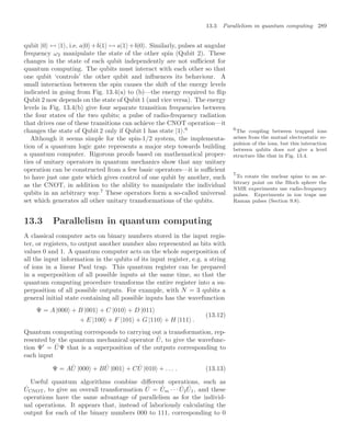 13.3 Parallelism in quantum computing 289
qubit |0 ↔ |1 , i.e. a|0 +b|1 → a|1 +b|0 . Similarly, pulses at angular
frequency ω2 manipulate the state of the other spin (Qubit 2). These
changes in the state of each qubit independently are not suﬃcient for
quantum computing. The qubits must interact with each other so that
one qubit ‘controls’ the other qubit and inﬂuences its behaviour. A
small interaction between the spin causes the shift of the energy levels
indicated in going from Fig. 13.4(a) to (b)—the energy required to ﬂip
Qubit 2 now depends on the state of Qubit 1 (and vice versa). The energy
levels in Fig. 13.4(b) give four separate transition frequencies between
the four states of the two qubits; a pulse of radio-frequency radiation
that drives one of these transitions can achieve the CNOT operation—it
changes the state of Qubit 2 only if Qubit 1 has state |1 .6 6
The coupling between trapped ions
arises from the mutual electrostatic re-
pulsion of the ions, but this interaction
between qubits does not give a level
structure like that in Fig. 13.4.
Although it seems simple for the spin-1/2 system, the implementa-
tion of a quantum logic gate represents a major step towards building
a quantum computer. Rigorous proofs based on mathematical proper-
ties of unitary operators in quantum mechanics show that any unitary
operation can be constructed from a few basic operators—it is suﬃcient
to have just one gate which gives control of one qubit by another, such
as the CNOT, in addition to the ability to manipulate the individual
qubits in an arbitrary way.7
These operators form a so-called universal
7
To rotate the nuclear spins to an ar-
bitrary point on the Bloch sphere the
NMR experiments use radio-frequency
pulses. Experiments in ion traps use
Raman pulses (Section 9.8).
set which generates all other unitary transformations of the qubits.
13.3 Parallelism in quantum computing
A classical computer acts on binary numbers stored in the input regis-
ter, or registers, to output another number also represented as bits with
values 0 and 1. A quantum computer acts on the whole superposition of
all the input information in the qubits of its input register, e.g. a string
of ions in a linear Paul trap. This quantum register can be prepared
in a superposition of all possible inputs at the same time, so that the
quantum computing procedure transforms the entire register into a su-
perposition of all possible outputs. For example, with N = 3 qubits a
general initial state containing all possible inputs has the wavefunction
Ψ = A |000 + B |001 + C |010 + D |011
+ E |100 + F |101 + G |110 + H |111 .
(13.12)
Quantum computing corresponds to carrying out a transformation, rep-
resented by the quantum mechanical operator Û, to give the wavefunc-
tion Ψ
= ÛΨ that is a superposition of the outputs corresponding to
each input
Ψ = AÛ |000 + BÛ |001 + CÛ |010 + . . . . (13.13)
Useful quantum algorithms combine diﬀerent operations, such as
ÛCNOT, to give an overall transformation Û = Ûm · · · Û2Û1, and these
operations have the same advantage of parallelism as for the individ-
ual operations. It appears that, instead of laboriously calculating the
output for each of the binary numbers 000 to 111, corresponding to 0
 