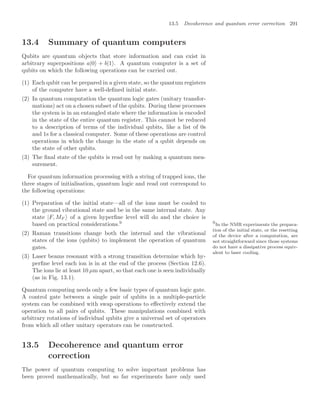 13.5 Decoherence and quantum error correction 291
13.4 Summary of quantum computers
Qubits are quantum objects that store information and can exist in
arbitrary superpositions a|0 + b|1 . A quantum computer is a set of
qubits on which the following operations can be carried out.
(1) Each qubit can be prepared in a given state, so the quantum registers
of the computer have a well-deﬁned initial state.
(2) In quantum computation the quantum logic gates (unitary transfor-
mations) act on a chosen subset of the qubits. During these processes
the system is in an entangled state where the information is encoded
in the state of the entire quantum register. This cannot be reduced
to a description of terms of the individual qubits, like a list of 0s
and 1s for a classical computer. Some of these operations are control
operations in which the change in the state of a qubit depends on
the state of other qubits.
(3) The ﬁnal state of the qubits is read out by making a quantum mea-
surement.
For quantum information processing with a string of trapped ions, the
three stages of initialisation, quantum logic and read out correspond to
the following operations:
(1) Preparation of the initial state—all of the ions must be cooled to
the ground vibrational state and be in the same internal state. Any
state |F, MF of a given hyperﬁne level will do and the choice is
based on practical considerations.9 9
In the NMR experiments the prepara-
tion of the initial state, or the resetting
of the device after a computation, are
not straightforward since those systems
do not have a dissipative process equiv-
alent to laser cooling.
(2) Raman transitions change both the internal and the vibrational
states of the ions (qubits) to implement the operation of quantum
gates.
(3) Laser beams resonant with a strong transition determine which hy-
perﬁne level each ion is in at the end of the process (Section 12.6).
The ions lie at least 10 µm apart, so that each one is seen individually
(as in Fig. 13.1).
Quantum computing needs only a few basic types of quantum logic gate.
A control gate between a single pair of qubits in a multiple-particle
system can be combined with swap operations to eﬀectively extend the
operation to all pairs of qubits. These manipulations combined with
arbitrary rotations of individual qubits give a universal set of operators
from which all other unitary operators can be constructed.
13.5 Decoherence and quantum error
correction
The power of quantum computing to solve important problems has
been proved mathematically, but so far experiments have only used
 