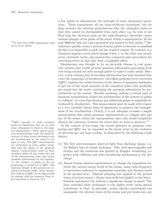 292 Quantum computing
a few qubits to demonstrate the principle of some elementary opera-
tions. These experiments all use state-of-the-art techniques, but for
large systems the external perturbations blur the entangled states so
that they cannot be distinguished from each other, e.g. for ions in the
Paul trap the electrical noise on the radio-frequency electrodes causes
random changes of the phase of the states within a superposition. In the
year 2000 the best ion trap experiment was limited to four qubits.10
De-
10
At that time NMR experiments used
up to seven qubits. coherence quickly causes a system of many qubits to become so muddled
up that it is impossible to pick out the required output. In contrast, in a
classical computer errors which change 0 into 1, or the other way round,
occur extremely rarely, and present-day computers have procedures for
correcting errors so that they have a negligible eﬀect.
Decoherence was thought to be an incurable disease in real quan-
tum systems that would prevent quantum information processing from
ever being carried out with enough qubits to make it really useful. How-
ever, a new cunning way of encoding information has been invented that
cures the symptoms of decoherence. So-called quantum error correction
(QEC) exploits the subtle features of the theory of quantum mechanics
to get rid of the small amounts of the unwanted states that gradually
get mixed into the states containing the quantum information by per-
turbations on the system. Broadly speaking, making a certain type of
quantum measurement causes the wavefunction of the system of qubits
to ‘collapse’, in a way that destroys any additional phase or amplitude in-
troduced by decoherence. This measurement must be made with respect
to a very carefully chosen basis of eigenstates to preserve the entangle-
ment of the wavefunction. Clearly, it is not adequate to make a simple
measurement that causes quantum superpositions to collapse into just
one of the states within the superposition, since this would completely
destroy the coherence between the states that we want to preserve.11
11
QEC manages to make measure-
ments on eigenstates that are in some
sense orthogonal to those in the origi-
nal superposition. These special quan-
tum measurements cause the small ad-
mixture of other states introduced into
the wavefunction by the noise to col-
lapse to zero. The QEC measurements
are performed on extra qubits entan-
gled with the qubits in the quantum
register; measurements made on these
ancillary qubits do not reduce the size
of the superposition state that stores
quantum information (in the register),
i.e. the number of qubits in the su-
perposition is preserved in QEC. The
technical details of this process are ex-
plained in Steane (1998). Some elemen-
tary aspects of QEC can be appreciated
by analogy with the quantum Zeno ef-
fect described in Exercise 13.5.
In the context of ion traps, the recent advances in quantum com-
puting and QEC can be regarded as the latest steps in the evolution
of spectroscopy and laser cooling, as illustrated by the following rough
history.
(1) The ﬁrst spectroscopists observed light from discharge lamps, e.g.
the Balmer lines in atomic hydrogen. They used spectrographs and
étalons and the resolution was limited by Doppler broadening, to-
gether with collisions and other broadening mechanisms in the dis-
charge.
(2) Atomic beams allowed experimenters to change the population be-
tween the various energy levels of the atoms, using radio-frequency
or microwave radiation to manipulate hyperﬁne and Zeeman levels
in the ground state. (Optical pumping was applied to the ground
states of certain atoms.) Atoms were deﬂected slightly in the Stern–
Gerlach experiment but without a signiﬁcant change in speed. The
laser extended these techniques to the higher levels using optical
transitions, so that, in principle, atomic physics experiments can
manipulate the internal states of the atoms and put atoms into any
 