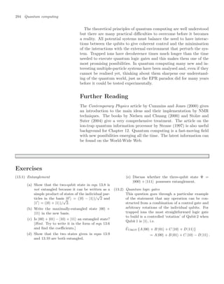 294 Quantum computing
The theoretical principles of quantum computing are well understood
but there are many practical diﬃculties to overcome before it becomes
a reality. All potential systems must balance the need to have interac-
tions between the qubits to give coherent control and the minimisation
of the interactions with the external environment that perturb the sys-
tem. Trapped ions have decoherence times much longer than the time
needed to execute quantum logic gates and this makes them one of the
most promising possibilities. In quantum computing many new and in-
teresting multiple-particle systems have been analysed and, even if they
cannot be realised yet, thinking about them sharpens our understand-
ing of the quantum world, just as the EPR paradox did for many years
before it could be tested experimentally.
Further Reading
The Contemporary Physics article by Cummins and Jones (2000) gives
an introduction to the main ideas and their implementation by NMR
techniques. The books by Nielsen and Chuang (2000) and Stolze and
Suter (2004) give a very comprehensive treatment. The article on the
ion-trap quantum information processor by Steane (1997) is also useful
background for Chapter 12. Quantum computing is a fast-moving ﬁeld
with new possibilities emerging all the time. The latest information can
be found on the World-Wide Web.
Exercises
(13.1) Entanglement
(a) Show that the two-qubit state in eqn 13.8 is
not entangled because it can be written as a
simple product of states of the individual par-
ticles in the basis |0
 = (|0 − |1)/
√
2 and
|1
 = (|0 + |1)/
√
2.
(b) Write the maximally-entangled state |00 +
|11 in the new basis.
(c) Is |00 + |01 − |10 + |11 an entangled state?
[Hint. Try to write it in the form of eqn 13.6
and ﬁnd the coeﬃcients.]
(d) Show that the two states given in eqns 13.9
and 13.10 are both entangled.
(e) Discuss whether the three-qubit state Ψ =
|000 + |111 possesses entanglement.
(13.2) Quantum logic gates
This question goes through a particular example
of the statement that any operation can be con-
structed from a combination of a control gate and
arbitrary rotations of the individual qubits. For
trapped ions the most straightforward logic gate
to build is a controlled ‘rotation’ of Qubit 2 when
Qubit 1 is |1, i.e.
ÛCROT {A |00 + B |01 + C |10 + D |11}
= A |00 + B |01 + C |10 − D |11 .
 