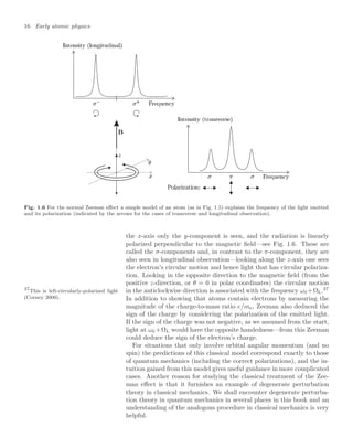 16 Early atomic physics
Fig. 1.6 For the normal Zeeman eﬀect a simple model of an atom (as in Fig. 1.5) explains the frequency of the light emitted
and its polarization (indicated by the arrows for the cases of transverse and longitudinal observation).
the x-axis only the y-component is seen, and the radiation is linearly
polarized perpendicular to the magnetic ﬁeld—see Fig. 1.6. These are
called the σ-components and, in contrast to the π-component, they are
also seen in longitudinal observation—looking along the z-axis one sees
the electron’s circular motion and hence light that has circular polariza-
tion. Looking in the opposite direction to the magnetic ﬁeld (from the
positive z-direction, or θ = 0 in polar coordinates) the circular motion
in the anticlockwise direction is associated with the frequency ω0 +ΩL.37
37
This is left-circularly-polarized light
(Corney 2000). In addition to showing that atoms contain electrons by measuring the
magnitude of the charge-to-mass ratio e/me, Zeeman also deduced the
sign of the charge by considering the polarization of the emitted light.
If the sign of the charge was not negative, as we assumed from the start,
light at ω0 +ΩL would have the opposite handedness—from this Zeeman
could deduce the sign of the electron’s charge.
For situations that only involve orbital angular momentum (and no
spin) the predictions of this classical model correspond exactly to those
of quantum mechanics (including the correct polarizations), and the in-
tuition gained from this model gives useful guidance in more complicated
cases. Another reason for studying the classical treatment of the Zee-
man eﬀect is that it furnishes an example of degenerate perturbation
theory in classical mechanics. We shall encounter degenerate perturba-
tion theory in quantum mechanics in several places in this book and an
understanding of the analogous procedure in classical mechanics is very
helpful.
 