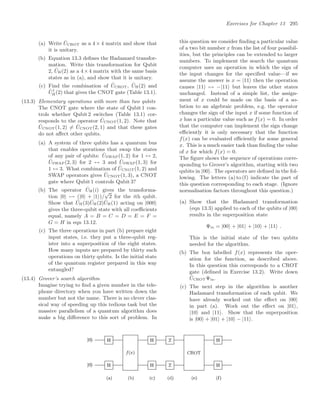 Exercises for Chapter 13 295
(a) Write ÛCROT as a 4 × 4 matrix and show that
it is unitary.
(b) Equation 13.3 deﬁnes the Hadamard transfor-
mation. Write this transformation for Qubit
2, ÛH(2) as a 4×4 matrix with the same basis
states as in (a), and show that it is unitary.
(c) Find the combination of ÛCROT, ÛH(2) and
Û†
H(2) that gives the CNOT gate (Table 13.1).
(13.3) Elementary operations with more than two qubits
The CNOT gate where the state of Qubit 1 con-
trols whether Qubit 2 switches (Table 13.1) cor-
responds to the operator ÛCNOT(1, 2). Note that
ÛCNOT(1, 2) = ÛCNOT(2, 1) and that these gates
do not aﬀect other qubits.
(a) A system of three qubits has a quantum bus
that enables operations that swap the states
of any pair of qubits: ÛSWAP(1, 2) for 1 ↔ 2,
ÛSWAP(2, 3) for 2 ↔ 3 and ÛSWAP(1, 3) for
1 ↔ 3. What combination of ÛCNOT(1, 2) and
SWAP operators gives ÛCNOT(1, 3), a CNOT
gate where Qubit 1 controls Qubit 3?
(b) The operator ÛH(i) gives the transforma-
tion |0 → (|0 + |1)/
√
2 for the ith qubit.
Show that ÛH(3)ÛH(2)ÛH(1) acting on |000
gives the three-qubit state with all coeﬃcients
equal, namely A = B = C = D = E = F =
G = H in eqn 13.12.
(c) The three operations in part (b) prepare eight
input states, i.e. they put a three-qubit reg-
ister into a superposition of the eight states.
How many inputs are prepared by thirty such
operations on thirty qubits. Is the initial state
of the quantum register prepared in this way
entangled?
(13.4) Grover’s search algorithm
Imagine trying to ﬁnd a given number in the tele-
phone directory when you have written down the
number but not the name. There is no clever clas-
sical way of speeding up this tedious task but the
massive parallelism of a quantum algorithm does
make a big diﬀerence to this sort of problem. In
this question we consider ﬁnding a particular value
of a two bit number x from the list of four possibil-
ities, but the principles can be extended to larger
numbers. To implement the search the quantum
computer uses an operation in which the sign of
the input changes for the speciﬁed value—if we
assume the answer is x = |11 then the operation
causes |11 → −|11 but leaves the other states
unchanged. Instead of a simple list, the assign-
ment of x could be made on the basis of a so-
lution to an algebraic problem, e.g. the operator
changes the sign of the input x if some function of
x has a particular value such as f(x) = 0. In order
that the computer can implement the sign change
eﬃciently it is only necessary that the function
f(x) can be evaluated eﬃciently for some general
x. This is a much easier task than ﬁnding the value
of x for which f(x) = 0.
The ﬁgure shows the sequence of operations corre-
sponding to Grover’s algorithm, starting with two
qubits in |00. The operators are deﬁned in the fol-
lowing. The letters (a) to (f) indicate the part of
this question corresponding to each stage. (Ignore
normalisation factors throughout this question.)
(a) Show that the Hadamard transformation
(eqn 13.3) applied to each of the qubits of |00
results in the superposition state
Ψin = |00 + |01 + |10 + |11 .
This is the initial state of the two qubits
needed for the algorithm.
(b) The box labelled f(x) represents the oper-
ation for the function, as described above.
In this question this corresponds to a CROT
gate (deﬁned in Exercise 13.2). Write down
ÛCROTΨin.
(c) The next step in the algorithm is another
Hadamard transformation of each qubit. We
have already worked out the eﬀect on |00
in part (a). Work out the eﬀect on |01,
|10 and |11. Show that the superposition
is |00 + |01 + |10 − |11.
 