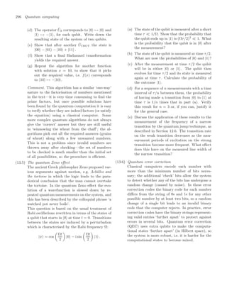 296 Quantum computing
(d) The operator ÛZ corresponds to |0 → |0 and
|1 → −|1, for each qubit. Write down the
resulting state of the system of two qubits.
(e) Show that after another ÛCROT the state is
|00 − |01 − |10 + |11 .
(f) Show that a ﬁnal Hadamard transformation
yields the required answer.
(g) Repeat the algorithm for another function
with solution x = 10, to show that it picks
out the required value, i.e. f(x) corresponds
to |10 → −|10.
Comment. This algorithm has a similar ‘one-way’
nature to the factorisation of numbers mentioned
in the text—it is very time consuming to ﬁnd the
prime factors, but once possible solutions have
been found by the quantum computation it is easy
to verify whether they are indeed factors (or satisfy
the equation) using a classical computer. Some
more complex quantum algorithms do not always
give the ‘correct’ answer but they are still useful
in ‘winnowing the wheat from the chaﬀ’; the al-
gorithms pick out all the required answers (grains
of wheat) along with a few unwanted numbers.
This is not a problem since invalid numbers are
thrown away after checking—the set of numbers
to be checked is much smaller than the initial set
of all possibilities, so the procedure is eﬃcient.
(13.5) The quantum Zeno eﬀect
The ancient Greek philosopher Zeno proposed var-
ious arguments against motion, e.g. Achilles and
the tortoise in which the logic leads to the para-
doxical conclusion that the man cannot overtake
the tortoise. In the quantum Zeno eﬀect the evo-
lution of a wavefunction is slowed down by re-
peated quantum measurements on the system, and
this has been described by the colloquial phrase ‘a
watched pot never boils’.
This question is based on the usual treatment of
Rabi oscillations rewritten in terms of the states of
a qubit that starts in |0 at time t = 0. Transitions
between the states are induced by a perturbation
which is characterised by the Rabi frequency Ω:
|ψ = cos

Ωt
2

|0 − i sin

Ωt
2

|1 .
(a) The state of the qubit is measured after a short
time τ  1/Ω. Show that the probability that
the qubit ends up in |1 is (Ωτ/2)2
 1. What
is the probability that the qubit is in |0 after
the measurement?
(b) The state of the qubit is measured at time τ/2.
What are now the probabilities of |0 and |1?
(c) After the measurement at time τ/2 the qubit
will be in either |0 or |1. The qubit then
evolves for time τ/2 and its state is measured
again at time τ. Calculate the probability of
the outcome |1.
(d) For a sequence of n measurements with a time
interval of τ/n between them, the probability
of having made a transition from |0 to |1 at
time τ is 1/n times that in part (a). Verify
this result for n = 3 or, if you can, justify it
for the general case.
(e) Discuss the application of these results to the
measurement of the frequency of a narrow
transition by the quantum jump technique, as
described in Section 12.6. The transition rate
on the weak transition decreases as the mea-
surement periods of excitation on the strong
transition become more frequent. What eﬀect
does this have on the measured line width of
the narrow transition?
(13.6) Quantum error correction
Classical computers encode each number with
more than the minimum number of bits neces-
sary; the additional ‘check’ bits allow the system
to detect whether any of the bits has undergone a
random change (caused by noise). In these error
correction codes the binary code for each number
diﬀers from the string of 0s and 1s for any other
possible number by at least two bits, so a random
change of a single bit leads to an invalid binary
code that the computer rejects. In practice, error
correction codes have the binary strings represent-
ing valid entries ‘further apart’ to protect against
errors in several bits. Quantum error correction
(QEC) uses extra qubits to make the computa-
tional states ‘further apart’ (in Hilbert space), so
the system is more robust, i.e. it is harder for the
computational states to become mixed.
 