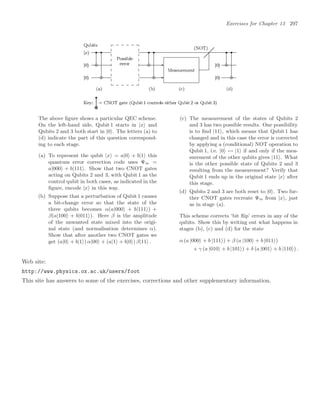 Exercises for Chapter 13 297
The above ﬁgure shows a particular QEC scheme.
On the left-hand side, Qubit 1 starts in |x and
Qubits 2 and 3 both start in |0. The letters (a) to
(d) indicate the part of this question correspond-
ing to each stage.
(a) To represent the qubit |x = a|0 + b|1 this
quantum error correction code uses Ψin =
a|000 + b|111. Show that two CNOT gates
acting on Qubits 2 and 3, with Qubit 1 as the
control qubit in both cases, as indicated in the
ﬁgure, encode |x in this way.
(b) Suppose that a perturbation of Qubit 1 causes
a bit-change error so that the state of the
three qubits becomes α(a|000 + b|111) +
β(a|100 + b|011). Here β is the amplitude
of the unwanted state mixed into the origi-
nal state (and normalisation determines α).
Show that after another two CNOT gates we
get (a|0 + b|1) α|00 + (a|1 + b|0) β|11 .
(c) The measurement of the states of Qubits 2
and 3 has two possible results. One possibility
is to ﬁnd |11, which means that Qubit 1 has
changed and in this case the error is corrected
by applying a (conditional) NOT operation to
Qubit 1, i.e. |0 ↔ |1 if and only if the mea-
surement of the other qubits gives |11. What
is the other possible state of Qubits 2 and 3
resulting from the measurement? Verify that
Qubit 1 ends up in the original state |x after
this stage.
(d) Qubits 2 and 3 are both reset to |0. Two fur-
ther CNOT gates recreate Ψin from |x, just
as in stage (a).
This scheme corrects ‘bit ﬂip’ errors in any of the
qubits. Show this by writing out what happens in
stages (b), (c) and (d) for the state
α (a |000 + b |111) + β (a |100 + b |011)
+ γ (a |010 + b |101) + δ (a |001 + b |110) .
Web site:
http://www.physics.ox.ac.uk/users/foot
This site has answers to some of the exercises, corrections and other supplementary information.
 