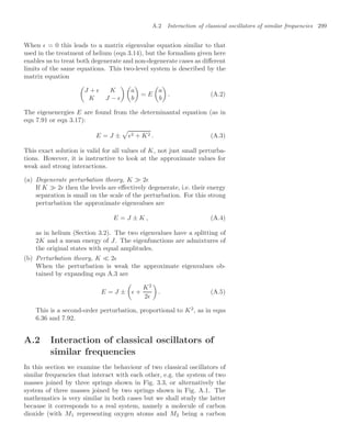 A.2 Interaction of classical oscillators of similar frequencies 299
When  = 0 this leads to a matrix eigenvalue equation similar to that
used in the treatment of helium (eqn 3.14), but the formalism given here
enables us to treat both degenerate and non-degenerate cases as diﬀerent
limits of the same equations. This two-level system is described by the
matrix equation

J +  K
K J − 
 
a
b

= E

a
b

. (A.2)
The eigenenergies E are found from the determinantal equation (as in
eqn 7.91 or eqn 3.17):
E = J ±

2 + K2 . (A.3)
This exact solution is valid for all values of K, not just small perturba-
tions. However, it is instructive to look at the approximate values for
weak and strong interactions.
(a) Degenerate perturbation theory, K  2
If K  2 then the levels are eﬀectively degenerate, i.e. their energy
separation is small on the scale of the perturbation. For this strong
perturbation the approximate eigenvalues are
E = J ± K , (A.4)
as in helium (Section 3.2). The two eigenvalues have a splitting of
2K and a mean energy of J. The eigenfunctions are admixtures of
the original states with equal amplitudes.
(b) Perturbation theory, K  2
When the perturbation is weak the approximate eigenvalues ob-
tained by expanding eqn A.3 are
E = J ±

 +
K2
2

. (A.5)
This is a second-order perturbation, proportional to K2
, as in eqns
6.36 and 7.92.
A.2 Interaction of classical oscillators of
similar frequencies
In this section we examine the behaviour of two classical oscillators of
similar frequencies that interact with each other, e.g. the system of two
masses joined by three springs shown in Fig. 3.3, or alternatively the
system of three masses joined by two springs shown in Fig. A.1. The
mathematics is very similar in both cases but we shall study the latter
because it corresponds to a real system, namely a molecule of carbon
dioxide (with M1 representing oxygen atoms and M2 being a carbon
 
