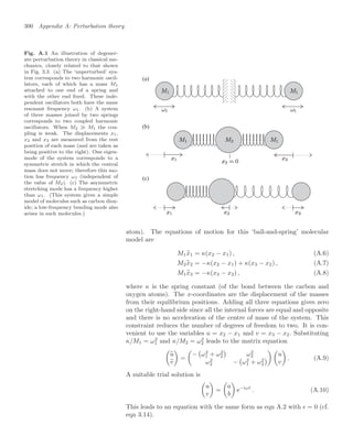 300 Appendix A: Perturbation theory
Fig. A.1 An illustration of degener-
ate perturbation theory in classical me-
chanics, closely related to that shown
in Fig. 3.3. (a) The ‘unperturbed’ sys-
tem corresponds to two harmonic oscil-
lators, each of which has a mass M1
attached to one end of a spring and
with the other end ﬁxed. These inde-
pendent oscillators both have the same
resonant frequency ω1. (b) A system
of three masses joined by two springs
corresponds to two coupled harmonic
oscillators. When M2 M1 the cou-
pling is weak. The displacements x1,
x2 and x3 are measured from the rest
position of each mass (and are taken as
being positive to the right). One eigen-
mode of the system corresponds to a
symmetric stretch in which the central
mass does not move; therefore this mo-
tion has frequency ω1 (independent of
the value of M2). (c) The asymmetric
stretching mode has a frequency higher
than ω1. (This system gives a simple
model of molecules such as carbon diox-
ide; a low-frequency bending mode also
arises in such molecules.)
(a)
(b)
(c)
atom). The equations of motion for this ‘ball-and-spring’ molecular
model are
M1
..
x1 = κ(x2 − x1) , (A.6)
M2
..
x2 = −κ(x2 − x1) + κ(x3 − x2) , (A.7)
M1
..
x3 = −κ(x3 − x2) , (A.8)
where κ is the spring constant (of the bond between the carbon and
oxygen atoms). The x-coordinates are the displacement of the masses
from their equilibrium positions. Adding all three equations gives zero
on the right-hand side since all the internal forces are equal and opposite
and there is no acceleration of the centre of mass of the system. This
constraint reduces the number of degrees of freedom to two. It is con-
venient to use the variables u = x2 − x1 and v = x3 − x2. Substituting
κ/M1 = ω2
1 and κ/M2 = ω2
2 leads to the matrix equation
..
u
..
v

=

−

ω2
1 + ω2
2

ω2
2
ω2
2 −

ω2
1 + ω2
2

 
u
v

. (A.9)
A suitable trial solution is

u
v

=

a
b

e−iωt
. (A.10)
This leads to an equation with the same form as eqn A.2 with  = 0 (cf.
eqn 3.14).
 