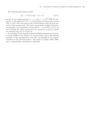 A.2 Interaction of classical oscillators of similar frequencies 301
The determinantal equation yields

ω2
1 − ω2
 
ω2
1 + 2ω2
2 − ω2

= 0 , (A.11)
giving the two eigenfrequencies ω = ω1 and ω
=

ω2
1 + 2ω2
2. For fre-
quency ω1 the eigenvector is b = a, corresponding to a symmetric stretch
(Fig. A.1(b)); this is the same as the initial frequency since M2 does not
move in this normal mode. The other normal mode of higher frequency
corresponds to an asymmetric stretch with b = −a (see Fig. A.1(c)). In
these motions the centre of mass does not accelerate, as can be veriﬁed
by summing eqns A.6, A.7 and A.8.
A treatment of two coupled oscillators of diﬀerent frequencies is given
in Lyons (1998) in the chapter on normal modes; this is the classical
analogue of the non-degenerate case that was included in the general
treatment in the previous section. The books by Atkins (1983, 1994)
give a comprehensive description of molecules.
 