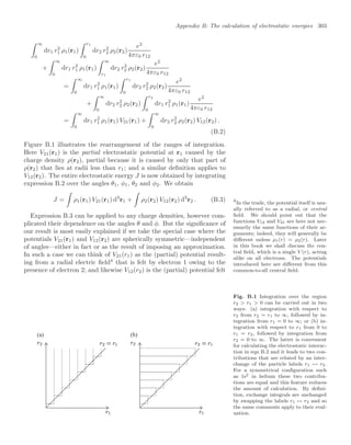 Appendix B: The calculation of electrostatic energies 303
 ∞
0
dr1 r2
1 ρ1(r1)
 r1
0
dr2 r2
2 ρ2(r2)
e2
4πε0 r12
+
 ∞
0
dr1 r2
1 ρ1(r1)
 ∞
r1
dr2 r2
2 ρ2(r2)
e2
4πε0 r12
=
 ∞
0
dr1 r2
1 ρ1(r1)
 r1
0
dr2 r2
2 ρ2(r2)
e2
4πε0 r12
+
 ∞
0
dr2 r2
2 ρ2(r2)
 r2
0
dr1 r2
1 ρ1(r1)
e2
4πε0 r12
=
 ∞
0
dr1 r2
1 ρ1(r1) V21(r1) +
 ∞
0
dr2 r2
2 ρ2(r2) V12(r2) .
(B.2)
Figure B.1 illustrates the rearrangement of the ranges of integration.
Here V21(r1) is the partial electrostatic potential at r1 caused by the
charge density ρ(r2), partial because it is caused by only that part of
ρ(r2) that lies at radii less than r1; and a similar deﬁnition applies to
V12(r2). The entire electrostatic energy J is now obtained by integrating
expression B.2 over the angles θ1, φ1, θ2 and φ2. We obtain
J =

ρ1(r1) V21(r1) d3
r1 +

ρ2(r2) V12(r2) d3
r2 . (B.3)
Expression B.3 can be applied to any charge densities, however com-
plicated their dependence on the angles θ and φ. But the signiﬁcance of
our result is most easily explained if we take the special case where the
potentials V21(r1) and V12(r2) are spherically symmetric—independent
of angles—either in fact or as the result of imposing an approximation.
In such a case we can think of V21(r1) as the (partial) potential result-
ing from a radial electric ﬁeld4
that is felt by electron 1 owing to the
4
In the trade, the potential itself is usu-
ally referred to as a radial, or central
ﬁeld. We should point out that the
functions V12 and V21 are here not nec-
essarily the same functions of their ar-
guments; indeed, they will generally be
diﬀerent unless ρ1(r) = ρ2(r). Later
in this book we shall discuss the cen-
tral ﬁeld, which is a single V (r), acting
alike on all electrons. The potentials
introduced here are diﬀerent from this
common-to-all central ﬁeld.
presence of electron 2; and likewise V12(r2) is the (partial) potential felt
(a) (b)
Fig. B.1 Integration over the region
r2  r1  0 can be carried out in two
ways: (a) integration with respect to
r2 from r2 = r1 to ∞, followed by in-
tegration from r1 = 0 to ∞; or (b) in-
tegration with respect to r1 from 0 to
r1 = r2, followed by integration from
r2 = 0 to ∞. The latter is convenient
for calculating the electrostatic interac-
tion in eqn B.2 and it leads to two con-
tributions that are related by an inter-
change of the particle labels r1 ↔ r2.
For a symmetrical conﬁguration such
as 1s2 in helium these two contribu-
tions are equal and this feature reduces
the amount of calculation. By deﬁni-
tion, exchange integrals are unchanged
by swapping the labels r1 ↔ r2 and so
the same comments apply to their eval-
uation.
 