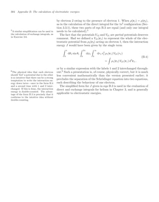 304 Appendix B: The calculation of electrostatic energies
by electron 2 owing to the presence of electron 1. When ρ(r1) = ρ(r2),
as in the calculation of the direct integral for the 1s2
conﬁguration (Sec-
tion 3.3.1), these two parts of eqn B.3 are equal (and only one integral
needs to be calculated).5
5
A similar simpliﬁcation can be used in
the calculation of exchange integrals, as
in Exercise 3.6.
The fact that the potentials V12 and V21 are partial potentials deserves
comment. Had we deﬁned a V21(r1) to represent the whole of the elec-
trostatic potential from ρ2(r2) acting on electron 1, then the interaction
energy J would have been given by the single term
 π
0
dθ1 sin θ1
 2π
0
dφ1
 ∞
0
dr1 r2
1 ρ1(r1) V21(r1)
=

ρ1(r1) V21(r1) d3
r1 ,
(B.4)
or by a similar expression with the labels 1 and 2 interchanged through-
out.6
Such a presentation is, of course, physically correct, but it is much
6
The physical idea that each electron
should ‘feel’ a potential due to the other
is so intuitive that there can be a strong
temptation to write the interaction en-
ergy down twice—once in the form B.4
and a second time with 1 and 2 inter-
changed. If this is done, the interaction
energy is double-counted. The advan-
tage of the form B.3 is precisely that it
conforms to the intuitive idea without
double-counting.
less convenient mathematically than the version presented earlier; it
precludes the separation of the Schrödinger equation into two equations,
each describing the behaviour of one electron.
The simpliﬁed form for J given in eqn B.3 is used in the evaluation of
direct and exchange integrals for helium in Chapter 3, and is generally
applicable to electrostatic energies.
 