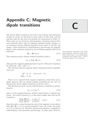 Appendix C: Magnetic
dipole transitions
C
The electric dipole transitions that lead to the emission and absorption
of light by atoms are discussed in many places in this book, and the
selection rules for this type of transition are summarised in Table 5.1.
These rules are not obeyed in radio-frequency transitions between Zee-
man sub-levels where only the magnetic quantum number changes, or
in transitions between diﬀerent hyperﬁne levels where F and MF can
change—these transitions in radio-frequency spectroscopy are magnetic
dipole or M1 transitions induced by the oscillating magnetic ﬁeld of the
radiation1 1
An important exception is the Lamb
shift transition, where two levels of op-
posite parity have a very small energy
separation (see Section 2.3.4). This is
an electric dipole or E1 transition.
Brf = B0 cos ωt . (C.1)
The transition matrix element between hyperﬁne levels is
µ21 ∝ 2| µ · Brf |1 , (C.2)
where µ is the magnetic dipole operator in eqn 5.9. This gives transitions
for which ∆l = ∆L = ∆S = 0.
The selection rules for magnetic dipole transitions between hyperﬁne
states are:
∆F = 0, ±1 (but not 0 → 0) ,
∆MF = 0, ±1 .
These are as expected from angular momentum conservation and a
dipole operator that can change angular momentum by one unit (as
discussed for electric dipole transitions in Section 2.3.5).
The spontaneous decay rate for radio-frequency transitions is propor-
tional to
A21 ∝ ω3
|µ21|2
, (C.3)
where ω is the angular frequency, which is small relative to optical tran-
sitions. The matrix element µ12 is also much smaller than that for E1
transitions:
| 2| µ · B |1 |
2
| 3| er · E |1 |
2 ∼

µB/c
ea0/Z
2
∼ (Zα)
2
, (C.4)
where the factor c arises because the ratio of the magnetic to the electric
ﬁeld, |B| / |E| = 1/c in an electromagnetic wave; the atomic size scales
as 1/Z, see Section 1.9. Therefore spontaneous emission is negligible in
radio-frequency and microwave spectroscopy. In outer space, however,
 