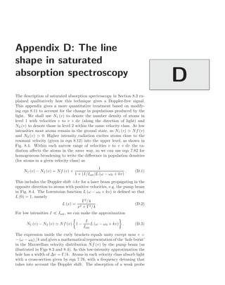 Appendix D: The line
shape in saturated
absorption spectroscopy
D
The description of saturated absorption spectroscopy in Section 8.3 ex-
plained qualitatively how this technique gives a Doppler-free signal.
This appendix gives a more quantitative treatment based on modify-
ing eqn 8.11 to account for the change in populations produced by the
light. We shall use N1 (v) to denote the number density of atoms in
level 1 with velocities v to v + dv (along the direction of light) and
N2 (v) to denote those in level 2 within the same velocity class. At low
intensities most atoms remain in the ground state, so N1 (v)  Nf (v)
and N2 (v)  0. Higher intensity radiation excites atoms close to the
resonant velocity (given in eqn 8.12) into the upper level, as shown in
Fig. 8.4. Within each narrow range of velocities v to v + dv the ra-
diation aﬀects the atoms in the same way, so we can use eqn 7.82 for
homogeneous broadening to write the diﬀerence in population densities
(for atoms in a given velocity class) as
N1 (v) − N2 (v) = Nf (v) ×
1
1 + (I/Isat)L (ω − ω0 + kv)
. (D.1)
This includes the Doppler shift +kv for a laser beam propagating in the
opposite direction to atoms with positive velocities, e.g. the pump beam
in Fig. 8.4. The Lorentzian function L (ω − ω0 + kv) is deﬁned so that
L (0) = 1, namely
L (x) =
Γ2
/4
x2 + Γ2/4
. (D.2)
For low intensities I  Isat, we can make the approximation
N1 (v) − N2 (v)  Nf (v)

1 −
I
Isat
L (ω − ω0 + kv)

. (D.3)
The expression inside the curly brackets equals unity except near v =
− (ω − ω0) /k and gives a mathematical representation of the ‘hole burnt’
in the Maxwellian velocity distribution Nf (v) by the pump beam (as
illustrated in Figs 8.3 and 8.4). In this low-intensity approximation the
hole has a width of ∆v = Γ/k. Atoms in each velocity class absorb light
with a cross-section given by eqn 7.76, with a frequency detuning that
takes into account the Doppler shift. The absorption of a weak probe
 