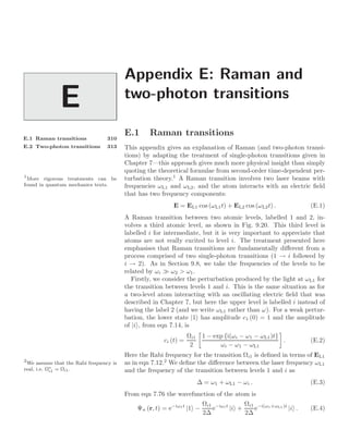 Appendix E: Raman and
two-photon transitions
E
E.1 Raman transitions 310
E.2 Two-photon transitions 313
E.1 Raman transitions
This appendix gives an explanation of Raman (and two-photon transi-
tions) by adapting the treatment of single-photon transitions given in
Chapter 7—this approach gives much more physical insight than simply
quoting the theoretical formulae from second-order time-dependent per-
turbation theory.1
A Raman transition involves two laser beams with
1
More rigorous treatments can be
found in quantum mechanics texts. frequencies ωL1 and ωL2, and the atom interacts with an electric ﬁeld
that has two frequency components:
E = EL1 cos (ωL1t) + EL2 cos (ωL2t) . (E.1)
A Raman transition between two atomic levels, labelled 1 and 2, in-
volves a third atomic level, as shown in Fig. 9.20. This third level is
labelled i for intermediate, but it is very important to appreciate that
atoms are not really excited to level i. The treatment presented here
emphasises that Raman transitions are fundamentally diﬀerent from a
process comprised of two single-photon transitions (1 → i followed by
i → 2). As in Section 9.8, we take the frequencies of the levels to be
related by ωi  ω2  ω1.
Firstly, we consider the perturbation produced by the light at ωL1 for
the transition between levels 1 and i. This is the same situation as for
a two-level atom interacting with an oscillating electric ﬁeld that was
described in Chapter 7, but here the upper level is labelled i instead of
having the label 2 (and we write ωL1 rather than ω). For a weak pertur-
bation, the lower state |1 has amplitude c1 (0) = 1 and the amplitude
of |i , from eqn 7.14, is
ci (t) =
Ωi1
2
3
1 − exp {i(ωi − ω1 − ωL1)t}
ωi − ω1 − ωL1
4
. (E.2)
Here the Rabi frequency for the transition Ωi1 is deﬁned in terms of EL1
as in eqn 7.12.2
We deﬁne the diﬀerence between the laser frequency ωL1
2
We assume that the Rabi frequency is
real, i.e. Ω∗
i1 = Ωi1. and the frequency of the transition between levels 1 and i as
∆ = ω1 + ωL1 − ωi . (E.3)
From eqn 7.76 the wavefunction of the atom is
Ψn (r, t) = e−iω1t
|1 −
Ωi1
2∆
e−iωit
|i +
Ωi1
2∆
e−i(ω1+ωL1)t
|i . (E.4)
 