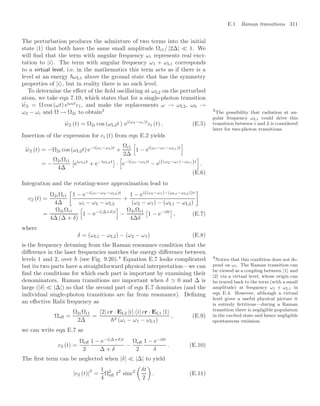 E.1 Raman transitions 311
The perturbation produces the admixture of two terms into the initial
state |1 that both have the same small amplitude Ωi1/ |2∆|  1. We
will ﬁnd that the term with angular frequency ωi represents real exci-
tation to |i . The term with angular frequency ω1 + ωL1 corresponds
to a virtual level, i.e. in the mathematics this term acts as if there is a
level at an energy ωL1 above the ground state that has the symmetry
properties of |i , but in reality there is no such level.
To determine the eﬀect of the ﬁeld oscillating at ωL2 on the perturbed
atom, we take eqn 7.10, which states that for a single-photon transition
i
.
c2 = Ω cos (ωt) eiω0t
c1, and make the replacements ω → ωL2, ω0 →
ω2 − ωi and Ω → Ω2i to obtain3 3
The possibility that radiation at an-
gular frequency ωL1 could drive this
transition between i and 2 is considered
later for two-photon transitions.
i
.
c2 (t) = Ω2i cos (ωL2t ) ei(ω2−ωi)t
ci (t) . (E.5)
Insertion of the expression for ci (t) from eqn E.2 yields
i
.
c2 (t) = −Ω2i cos (ωL2t) e−i(ωi−ω2)t
×
Ωi1
2∆
5
1 − ei(ωi−ω1−ωL1)t
6
= −
Ω2iΩi1
4∆
!
eiωL2t
+ e−iωL2t

·
5
e−i(ωi−ω2)t
− ei{(ω2−ω1)−ωL1}t
6
.
(E.6)
Integration and the rotating-wave approximation lead to
c2 (t) =
Ω2iΩi1
4∆
3
1 − e−i(ωi−ω2−ωL2)t
ωi − ω2 − ωL2
+
1 − ei{(ω2−ω1)−(ωL1−ωL2)}t
(ω2 − ω1) − (ωL1 − ωL2)
4
=
Ω2iΩi1
4∆ (∆ + δ)
5
1 − e−i(∆+δ)t
6
−
Ω2iΩi1
4∆δ
!
1 − e−iδt

, (E.7)
where
δ = (ωL1 − ωL2) − (ω2 − ω1) (E.8)
is the frequency detuning from the Raman resonance condition that the
diﬀerence in the laser frequencies matches the energy diﬀerence between
levels 1 and 2, over  (see Fig. 9.20).4
Equation E.7 looks complicated 4
Notice that this condition does not de-
pend on ωi. The Raman transition can
be viewed as a coupling between |1 and
|2 via a virtual level, whose origin can
be traced back to the term (with a small
amplitude) at frequency ω1 + ωL1 in
eqn E.4. However, although a virtual
level gives a useful physical picture it
is entirely ﬁctitious—during a Raman
transition there is negligible population
in the excited state and hence negligible
spontaneous emission.
but its two parts have a straightforward physical interpretation—we can
ﬁnd the conditions for which each part is important by examining their
denominators. Raman transitions are important when δ  0 and ∆ is
large (|δ|  |∆|) so that the second part of eqn E.7 dominates (and the
individual single-photon transitions are far from resonance). Deﬁning
an eﬀective Rabi frequency as
Ωeﬀ =
Ω2iΩi1
2∆
=
2| er · EL2 |i i| er · EL1 |1
2 (ωi − ω1 − ωL1)
, (E.9)
we can write eqn E.7 as
c2 (t) =
Ωeﬀ
2
1 − e−i(∆+δ)t
∆ + δ
−
Ωeﬀ
2
1 − e−iδt
δ
. (E.10)
The ﬁrst term can be neglected when |δ|  |∆| to yield
|c2 (t)|
2
=
1
4
Ω2
eﬀ t2
sinc2

δt
2

. (E.11)
 