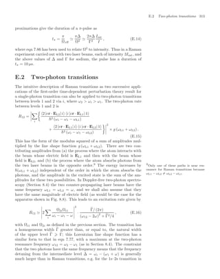 E.2 Two-photon transitions 313
proximations give the duration of a π-pulse as
tπ =
π
Ωeﬀ

π∆
Ω2

2π∆
Γ2
Isat
I
, (E.14)
where eqn 7.86 has been used to relate Ω2
to intensity. Thus in a Raman
experiment carried out with two laser beams, each of intensity 3Isat, and
the above values of ∆ and Γ for sodium, the pulse has a duration of
tπ = 10 µs.
E.2 Two-photon transitions
The intuitive description of Raman transitions as two successive appli-
cations of the ﬁrst-order time-dependent perturbation theory result for
a single-photon transition can also be applied to two-photon transitions
between levels 1 and 2 via i, where ω2  ωi  ω1. The two-photon rate
between levels 1 and 2 is
R12 =





i

2 |er · EL2| i i |er · EL1| 1
2 (ωi − ω1 − ωL1)
+
2 |er · EL1| i i |er · EL2| 1
2 (ωi − ω1 − ωL2)




2
× g (ωL1 + ωL2) .
(E.15)
This has the form of the modulus squared of a sum of amplitudes mul-
tiplied by the line shape function g (ωL1 + ωL2). There are two con-
tributing amplitudes from (a) the process where the atom interacts with
the beam whose electric ﬁeld is EL1 and then with the beam whose
ﬁeld is EL2, and (b) the process where the atom absorbs photons from
the two laser beams in the opposite order.9
The energy increases by 9
Only one of these paths is near res-
onance for Raman transitions because
ωL1 − ωL2 = ωL2 − ωL1.
(ωL1 + ωL2) independent of the order in which the atom absorbs the
photons, and the amplitude in the excited state is the sum of the am-
plitudes for these two possibilities. In Doppler-free two-photon spectro-
scopy (Section 8.4) the two counter-propagating laser beams have the
same frequency ωL1 = ωL2 = ω, and we shall also assume that they
have the same magnitude of electric ﬁeld (as would be the case for the
apparatus shown in Fig. 8.8). This leads to an excitation rate given by
R12 





2

i
Ω2iΩi1
ωi − ω1 − ω





2
·
%
Γ/ (2π)
(ω12 − 2ω)
2
+ %
Γ2/4
, (E.16)
with Ωi1 and Ω2i as deﬁned in the previous section. The transition has
a homogeneous width %
Γ greater than, or equal to, the natural width
of the upper level %
Γ ⩾ Γ; this Lorentzian line shape function has a
similar form to that in eqn 7.77, with a maximum at the two-photon
resonance frequency ω12 = ω2 − ω1 (as in Section 8.4). The constraint
that the two photons have the same frequency means that the frequency
detuning from the intermediate level ∆ = ωi − (ω1 + ω) is generally
much larger than in Raman transitions, e.g. for the 1s–2s transition in
 