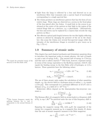 18 Early atomic physics
• Light from the lamp is collected by a lens and directed on to an
interference ﬁlter that transmits only a narrow band of wavelengths
corresponding to a single spectral line.
• The étalon produces an interference pattern that has the form of con-
centric rings. These rings are observed on a screen in the focal plane
of the lens placed after the étalon. A small hole in the screen is po-
sitioned at the centre of the pattern so that light in the region of the
central fringe falls on a detector, e.g. a photodiode. (Alternatively,
the lens and screen can be replaced by a camera that records the ring
pattern on ﬁlm.)
• The eﬀective optical path length between the two ﬂat highly-reﬂecting
mirrors is altered by changing the pressure of the air in the cham-
ber; this scans the étalon over several free-spectral ranges while the
intensity of the interference fringes is recorded to give traces as in
Fig. 1.7(b–e).
1.9 Summary of atomic units
This chapter has used classical mechanics and elementary quantum ideas
to introduce the important scales in atomic physics: the unit of length
a0 and a unit of energy hcR∞. The natural unit of energy is e2
/4π0a0
and this unit is called a hartree.38
This book, however, expresses energy
38
It equals the potential energy of the
electron in the ﬁrst Bohr orbit. in terms of the energy equivalent to the Rydberg constant, 13.6 eV; this
equals the binding energy in the ﬁrst Bohr orbit of hydrogen, or 1/2 a
hartree. These quantities have the following values:
a0 =
2
(e2/4π0) me
= 5.29 × 10−11
m , (1.40)
hcR∞ =
me

e2
/4π0
2
22
= 13.6 eV . (1.41)
The use of these atomic units makes the calculation of other quantities
simple, e.g. the electric ﬁeld in a hydrogen atom at radius r = a0 equals
e/(4π0a2
0). This corresponds to a potential diﬀerence of 27.2 V over a
distance of a0, or a ﬁeld of 5 × 1011
V m−1
.
Relativistic eﬀects depend on the dimensionless ﬁne-structure con-
stant α:
α =

e2
/4π0

c

1
137
. (1.42)
The Zeeman eﬀect of a magnetic ﬁeld on atoms leads to a frequency shift
of ΩL in eqn 1.36.39
In practical units the size of this frequency shift is
39
This Larmor frequency equals the
splitting between the π- and σ-
components in the normal Zeeman ef-
fect.
ΩL
2πB
=
e
4πme
= 14 GHz T−1
. (1.43)
Equating the magnetic energy ΩL with µBB, the magnitude of the
energy for a magnetic moment µB in a magnetic ﬂux density B, shows
that the unit of atomic magnetic moment is the Bohr magneton
µB =
e
2me
= 9.27 × 10−24
J T−1
. (1.44)
 