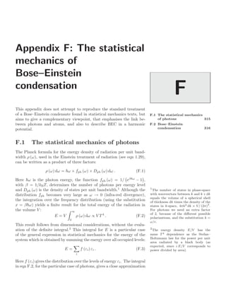 Appendix F: The statistical
mechanics of
Bose–Einstein
condensation
F
F.1 The statistical mechanics
of photons 315
F.2 Bose–Einstein
condensation 316
This appendix does not attempt to reproduce the standard treatment
of a Bose–Einstein condensate found in statistical mechanics texts, but
aims to give a complementary viewpoint, that emphasises the link be-
tween photons and atoms, and also to describe BEC in a harmonic
potential.
F.1 The statistical mechanics of photons
The Planck formula for the energy density of radiation per unit band-
width ρ (ω), used in the Einstein treatment of radiation (see eqn 1.29),
can be written as a product of three factors:
ρ (ω) dω = ω × fph (ω) × Dph (ω) dω . (F.1)
Here ω is the photon energy, the function fph (ω) = 1/

eβω
− 1

,
with β = 1/kBT, determines the number of photons per energy level
and Dph (ω) is the density of states per unit bandwidth.1
Although the 1
The number of states in phase-space
with wavevectors between k and k + dk
equals the volume of a spherical shell
of thickness dk times the density of the
states in k-space, 4πk2 dk × V/ (2π)3
.
For photons we need an extra factor
of 2, because of the diﬀerent possible
polarizations, and the substitution k =
ω/c.
distribution fph becomes very large as ω → 0 (infra-red divergence),
the integration over the frequency distribution (using the substitution
x = βω) yields a ﬁnite result for the total energy of the radiation in
the volume V :
E = V
 ∞
0
ρ (ω) dω ∝ V T 4
. (F.2)
This result follows from dimensional considerations, without the evalu-
ation of the deﬁnite integral.2
This integral for E is a particular case 2
The energy density E/V has the
same T4 dependence as the Stefan–
Boltzmann law for the power per unit
area radiated by a black body (as
expected, since c E/V corresponds to
power divided by area).
of the general expression in statistical mechanics for the energy of the
system which is obtained by summing the energy over all occupied levels:
E =

i
f (εi) εi . (F.3)
Here f (εi) gives the distribution over the levels of energy εi. The integral
in eqn F.2, for the particular case of photons, gives a close approximation
 
