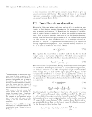 316 Appendix F: The statistical mechanics of Bose–Einstein condensation
to this summation when the system occupies many levels to give an
almost continuous distribution. The density of states in the integral
represents a summation over the number of levels within each frequency
(or energy) interval dω (≡ dε/).
F.2 Bose–Einstein condensation
The crucial diﬀerence between photons and particles in statistical me-
chanics is that photons simply disappear as the temperature tends to
zero, as we can see from eqn F.2. In contrast, for a system of particles,
such as a gas of atoms or molecules in a box, the number remains con-
stant. This introduces a second constraint on the distribution function,
namely that the sum of the populations in all the energy levels equals
the total number N. Note that the symbol ‘N’ is used here because ‘N’
was used in Chapter 7 to represent the number density (the convention
usually adopted in laser physics). Here, number density is denoted by
‘n’, as is usual in statistical mechanics. Hence
N =

i
f (εi) . (F.4)
This equation for conservation of number, and eqn F.3 for the total
energy, apply to any system of particles. We shall consider particles
with integer spin that follow the Bose–Einstein distribution function
fBE (ε) =
1
eβ(ε−µ) − 1
. (F.5)
This function has two parameters β and µ that can be determined by the
two constraints. For the particular case of bosons at low temperatures,
the chemical potential µ has little consequence except for atoms in the
lowest energy state, so that for the higher-lying levels fBE (ε) closely
resembles the distribution of photons! We can justify this assertion by
considering the properties of a system with a signiﬁcant population N0 in
the ground state.3
The number of atoms in the lowest level with energy
3
This may appear to be a circular argu-
ment since the large occupation of the
lowest level is the signature of the Bose–
Einstein condensation that we want to
investigate! This section shows that
this is a consistent solution of the equa-
tions for bosons, and the validity of
this treatment can be appreciated more
readily after deriving the equations.
ε0 is given by
N0 =
1
eβ(ε0−µ) − 1
. (F.6)
Hence
ε0 − µ
kBT
= ln

1 +
1
N0


1
N0
. (F.7)
Einstein originally considered gases with a large total number of atoms,
N ∼ 1023
, so, even when N0 is only a small fraction of N, the diﬀerence
ε0 −µ is negligible in comparison to the thermal energy kBT . (This ther-
modynamic, or large number, approximation works even for samples of
106
magnetically-trapped atoms.4
) The equation shows that the chem-
4
We assume a thermal energy kBT
much greater than the spacing be-
tween the energy levels. Otherwise,
particles sit in the ground state sim-
ply because of the Boltzmann factor
exp {−β (ε1 − ε0)}  1, where ε1 is the
energy of the ﬁrst excited level (Sec-
tion 12.9).
ical potential is lower than ε0, the lowest energy level in the system.5
5
Otherwise there would be an energy
for which ε−µ = 0; this would make the
denominator in eqn F.5 equal to zero so
that f (ε) → ∞.
For the ﬁrst excited level we ﬁnd that
ε1 − µ = (ε1 − ε0) + (ε0 − µ)  ω +
kBT
N0
 ω .
 
