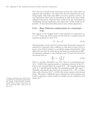 318 Appendix F: The statistical mechanics of Bose–Einstein condensation
Note that the strength of the interaction between the atoms does not
appear in this treatment—the value of TC does not depend on the scat-
tering length. This shows that BEC arises from quantum statistics. In
real experiments there must be interactions so that atoms have a ﬁnite
collision cross-section, otherwise there would not be any mechanism for
establishing thermal equilibrium and evaporative cooling would not be
possible. (A non-interacting Bose gas has some curious properties.)
F.2.1 Bose–Einstein condensation in a harmonic
trap
The volume of the trapped atomic cloud depends on temperature as
V ∝ T 3/2
(from eqn 10.16); hence we ﬁnd that for a trapped atom the
equation equivalent to eqn F.11 is
N − N0 ∝ T 3
. (F.15)
This dependence on the cube of T arises because the density of states for
particles in a harmonic trap is diﬀerent to that given in eqn F.10 for a
gas in a box of ﬁxed volume (i.e. an inﬁnite square-well potential). This
aﬀects the way that the states ﬁll up and hence the conditions for BEC.
An argument analogous to that leading to eqn F.14 gives the fraction in
the ground state as
N0
N
= 1 −

T
TC
3
. (F.16)
This is a stronger dependence on T/TC than in a homogeneous gas.
At T = 0.99 TC this equation predicts a condensate fraction of N0/N =
0.03, so that even just below TC a cloud of N ∼ 106
trapped atoms gives
1/N0  1, and this partly justiﬁes the assumptions made after eqn F.7.
Typically, experiments are carried out at around T/TC ∼ 0.5, or below,
where only a fraction (0.5)
3
= 0.125 of the atoms remain in the thermal
cloud. This gives a suﬃciently pure condensate for most purposes and
further evaporative cooling would cut deeply into the condensate and
reduce N0.7
7
A large condensate has a chemical po-
tential that is considerably greater than
the energy of the harmonic oscillator
ground state; however, this turns out
not to seriously aﬀect results such as
eqn F.16.
 