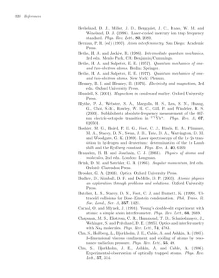 320 References
Berkeland, D. J., Miller, J. D., Bergquist, J. C., Itano, W. M. and
Wineland, D. J. (1998). Laser-cooled mercury ion trap frequency
standard. Phys. Rev. Lett., 80, 2089.
Berman, P. R. (ed) (1997). Atom interferometry. San Diego: Academic
Press.
Bethe, H. A. and Jackiw, R. (1986). Intermediate quantum mechanics,
3rd edn. Menlo Park, CA: Benjamin/Cummings.
Bethe, H. A. and Salpeter, E. E. (1957). Quantum mechanics of one-
and two-electron atoms. Berlin: Springer.
Bethe, H. A. and Salpeter, E. E. (1977). Quantum mechanics of one-
and two-electron atoms. New York: Plenum.
Bleaney, B. I. and Bleaney, B. (1976). Electricity and magnetism, 3rd
edn. Oxford University Press.
Blundell, S. (2001). Magnetism in condensed matter. Oxford University
Press.
Blythe, P. J., Webster, S. A., Margolis, H. S., Lea, S. N., Huang,
G., Choi, S.-K., Rowley, W. R. C., Gill, P. and Windeler, R. S.
(2003). Subkilohertz absolute-frequency measurement of the 467-
nm electric-octupole transition in 171
Yb+
. Phys. Rev. A, 67,
020501.
Boshier, M. G., Baird, P. E. G., Foot, C. J., Hinds, E. A., Plimmer,
M. A., Stacey, D. N., Swan, J. B., Tate, D. A., Warrington, D. M.
and Woodgate, G. K. (1989). Laser spectroscopy of the 1s–2s tran-
sition in hydrogen and deuterium: determination of the 1s Lamb
shift and the Rydberg constant. Phys. Rev. A, 40, 6169.
Bransden, B. H. and Joachain, C. J. (2003). Physics of atoms and
molecules, 2nd edn. London: Longman.
Brink, D. M. and Satchler, G. R. (1993). Angular momentum, 3rd edn.
Oxford: Clarendon Press.
Brooker, G. A. (2003). Optics. Oxford University Press.
Budker, D., Kimball, D. F. and DeMille, D. P. (2003). Atomic physics
an exploration through problems and solutions. Oxford University
Press.
Butcher, L. S., Stacey, D. N., Foot, C. J. and Burnett, K. (1999). Ul-
tracold collisions for Bose–Einstein condensation. Phil. Trans. R.
Soc. Lond., Ser. A, 357, 1421.
Carnal, O. and Mlynek, J. (1991). Young’s double-slit experiment with
atoms: a simple atom interferometer. Phys. Rev. Lett., 66, 2689.
Chapman, M. S., Ekstrom, C. R., Hammond, T. D., Schmiedmayer, J.,
Wehinger, S. and Pritchard, D. E. (1995). Optics and interferometry
with Na2 molecules. Phys. Rev. Lett., 74, 4783.
Chu, S., Hollberg, L., Bjorkholm, J. E., Cable, A. and Ashkin, A. (1985).
3-dimensional viscous conﬁnement and cooling of atoms by reso-
nance radiation pressure. Phys. Rev. Lett., 55, 48.
Chu, S., Bjorkholm, J. E., Ashkin, A. and Cable, A. (1986).
Experimental-observation of optically trapped atoms. Phys. Rev.
Lett., 57, 314.
 