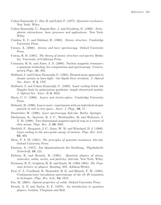 References 321
Cohen-Tannoudji, C., Diu, B. and Laloë, F. (1977). Quantum mechanics.
New York: Wiley.
Cohen-Tannoudji, C., Dupont-Roc, J. and Grynberg, G. (1992). Atom–
photon interactions: basic processes and applications. New York:
Wiley.
Condon, E. U. and Odabasi, H. (1980). Atomic structure. Cambridge
University Press.
Corney, A. (2000). Atomic and laser spectroscopy. Oxford University
Press.
Cowan, R. D. (1981). The theory of atomic structure and spectra. Berke-
ley: University of California Press.
Cummins, H. K. and Jones, J. A. (2000). Nuclear magnetic resonance:
a quantum technology for computation and spectroscopy. Contem-
porary Phys., 41, 383.
Dalibard, J. and Cohen-Tannoudji, C. (1985). Dressed-atom approach to
atomic motion in laser-light—the dipole force revisited. J. Optical
Soc. Amer. B, 2, 1707.
Dalibard, J. and Cohen-Tannoudji, C. (1989). Laser cooling below the
Doppler limit by polarization gradients: simple theoretical models.
J. Optical Soc. Amer. B, 6, 2023.
Davis, C. C. (1996). Lasers and electro-optics. Cambridge University
Press.
Dehmelt, H. (1990). Less is more: experiments with an individual atomic
particle at rest in free space. Amer. J. Phys., 58, 17.
Demtröder, W. (1996). Laser spectroscopy, 2nd edn. Berlin: Springer.
Dieckmann, K., Spreeuw, R. J. C., Weidemüller, M. and Walraven, J.
T. M. (1998). Two-dimensional magneto-optical trap as a source of
slow atoms. Phys. Rev. A, 58, 3891.
Diedrich, F., Bergquist, J. C., Itano, W. M. and Wineland, D. J. (1989).
Laser cooling to the zero-point energy of motion. Phys. Rev. Lett.,
62, 403.
Dirac, P. A. M. (1981). The principles of quantum mechanics, 4th edn.
Oxford University Press.
Einstein, A. (1917). Zur Quantentheorie der Strahlung. Physikalische
Zeitschrift, 18, 121.
Eisberg, R. and Resnick, R. (1985). Quantum physics of atoms,
molecules, solids, nuclei, and particles, 2nd edn. New York: Wiley.
Feynman, R. P., Leighton, R. B. and Sands, M. (1963–1965). The Feyn-
man lectures on physics. Reading, MA: Addison-Wesley.
Foot, C. J., Couillaud, B., Beausoleil, R. G. and Hänsch, T. W. (1985).
Continuous-wave two-photon spectroscopy of the 1S–2S transition
in hydrogen. Phys. Rev. Lett., 54, 1913.
Fox, M. (2001). Optical properties of solids. Oxford University Press.
French, A. P. and Taylor, E. F. (1978). An introduction to quantum
physics. London: Chapman and Hall.
 