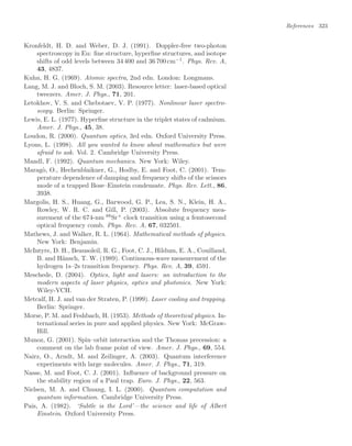 References 323
Kronfeldt, H. D. and Weber, D. J. (1991). Doppler-free two-photon
spectroscopy in Eu: ﬁne structure, hyperﬁne structures, and isotope
shifts of odd levels between 34 400 and 36 700 cm−1
. Phys. Rev. A,
43, 4837.
Kuhn, H. G. (1969). Atomic spectra, 2nd edn. London: Longmans.
Lang, M. J. and Bloch, S. M. (2003). Resource letter: laser-based optical
tweezers. Amer. J. Phys., 71, 201.
Letokhov, V. S. and Chebotaev, V. P. (1977). Nonlinear laser spectro-
scopy. Berlin: Springer.
Lewis, E. L. (1977). Hyperﬁne structure in the triplet states of cadmium.
Amer. J. Phys., 45, 38.
Loudon, R. (2000). Quantum optics, 3rd edn. Oxford University Press.
Lyons, L. (1998). All you wanted to know about mathematics but were
afraid to ask. Vol. 2. Cambridge University Press.
Mandl, F. (1992). Quantum mechanics. New York: Wiley.
Maragò, O., Hechenblaikner, G., Hodby, E. and Foot, C. (2001). Tem-
perature dependence of damping and frequency shifts of the scissors
mode of a trapped Bose–Einstein condensate. Phys. Rev. Lett., 86,
3938.
Margolis, H. S., Huang, G., Barwood, G. P., Lea, S. N., Klein, H. A.,
Rowley, W. R. C. and Gill, P. (2003). Absolute frequency mea-
surement of the 674-nm 88
Sr+
clock transition using a femtosecond
optical frequency comb. Phys. Rev. A, 67, 032501.
Mathews, J. and Walker, R. L. (1964). Mathematical methods of physics.
New York: Benjamin.
McIntyre, D. H., Beausoleil, R. G., Foot, C. J., Hildum, E. A., Couillaud,
B. and Hänsch, T. W. (1989). Continuous-wave measurement of the
hydrogen 1s–2s transition frequency. Phys. Rev. A, 39, 4591.
Meschede, D. (2004). Optics, light and lasers: an introduction to the
modern aspects of laser physics, optics and photonics. New York:
Wiley-VCH.
Metcalf, H. J. and van der Straten, P. (1999). Laser cooling and trapping.
Berlin: Springer.
Morse, P. M. and Feshbach, H. (1953). Methods of theoretical physics. In-
ternational series in pure and applied physics. New York: McGraw-
Hill.
Munoz, G. (2001). Spin–orbit interaction and the Thomas precession: a
comment on the lab frame point of view. Amer. J. Phys., 69, 554.
Nairz, O., Arndt, M. and Zeilinger, A. (2003). Quantum interference
experiments with large molecules. Amer. J. Phys., 71, 319.
Nasse, M. and Foot, C. J. (2001). Inﬂuence of background pressure on
the stability region of a Paul trap. Euro. J. Phys., 22, 563.
Nielsen, M. A. and Chuang, I. L. (2000). Quantum computation and
quantum information. Cambridge University Press.
Pais, A. (1982). ‘Subtle is the Lord’—the science and life of Albert
Einstein. Oxford University Press.
 