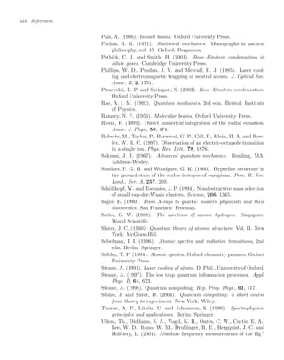 324 References
Pais, A. (1986). Inward bound. Oxford University Press.
Pathra, R. K. (1971). Statistical mechanics. Monographs in natural
philosophy, vol. 45. Oxford: Pergamon.
Pethick, C. J. and Smith, H. (2001). Bose–Einstein condensation in
dilute gases. Cambridge University Press.
Phillips, W. D., Prodan, J. V. and Metcalf, H. J. (1985). Laser cool-
ing and electromagnetic trapping of neutral atoms. J. Optical Soc.
Amer. B, 2, 1751.
Pitaevskii, L. P. and Stringari, S. (2003). Bose–Einstein condensation.
Oxford University Press.
Rae, A. I. M. (1992). Quantum mechanics, 3rd edn. Bristol: Institute
of Physics.
Ramsey, N. F. (1956). Molecular beams. Oxford University Press.
Rioux, F. (1991). Direct numerical integration of the radial equation.
Amer. J. Phys., 59, 474.
Roberts, M., Taylor, P., Barwood, G. P., Gill, P., Klein, H. A. and Row-
ley, W. R. C. (1997). Observation of an electric-octupole transition
in a single ion. Phys. Rev. Lett., 78, 1876.
Sakurai, J. J. (1967). Advanced quantum mechanics. Reading, MA:
Addison-Wesley.
Sandars, P. G. H. and Woodgate, G. K. (1960). Hyperﬁne structure in
the ground state of the stable isotopes of europium. Proc. R. Soc.
Lond., Ser. A, 257, 269.
Schöllkopf, W. and Toennies, J. P. (1994). Nondestructive mass selection
of small van-der-Waals clusters. Science, 266, 1345.
Segrè, E. (1980). From X-rays to quarks: modern physicists and their
discoveries. San Francisco: Freeman.
Series, G. W. (1988). The spectrum of atomic hydrogen. Singapore:
World Scientiﬁc.
Slater, J. C. (1960). Quantum theory of atomic structure. Vol. II. New
York: McGraw-Hill.
Sobelman, I. I. (1996). Atomic spectra and radiative transitions, 2nd
edn. Berlin: Springer.
Softley, T. P. (1994). Atomic spectra. Oxford chemistry primers. Oxford
University Press.
Steane, A. (1991). Laser cooling of atoms. D. Phil., University of Oxford.
Steane, A. (1997). The ion trap quantum information processor. Appl.
Phys. B, 64, 623.
Steane, A. (1998). Quantum computing. Rep. Prog. Phys., 61, 117.
Stolze, J. and Suter, D. (2004). Quantum computing: a short course
from theory to experiment. New York: Wiley.
Thorne, A. P., Litzén, U. and Johansson, S. (1999). Spectrophysics:
principles and applications. Berlin: Springer.
Udem, Th., Diddams, S. A., Vogel, K. R., Oates, C. W., Curtis, E. A.,
Lee, W. D., Itano, W. M., Drullinger, R. E., Bergquist, J. C. and
Hollberg, L. (2001). Absolute frequency measurements of the Hg+
 