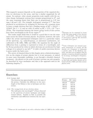 Exercises for Chapter 1 19
This magnetic moment depends on the properties of the unpaired elec-
tron (or electrons) in the atom, and has a similar magnitude for all
atoms. In contrast, other atomic properties scale rapidly with the nu-
clear charge; hydrogenic systems have energies proportional to Z2
, and
the same reasoning shows that their size is proportional to 1/Z (see
eqns 1.40 and 1.41). For example, hydrogenic uranium U+91
has been
produced in accelerators by stripping 91 electrons oﬀ a uranium atom
to leave a single electron that has a binding energy of 922
× 13.6 eV =
115 keV (for n = 1) and an orbit of radius a0/92 = 5.75 × 10−13
m ≡
575 fm. The transitions between the lowest energy levels of this system
have short wavelengths in the X-ray region.40 40
Energies can be expressed in terms
of the rest mass energy of the electron
mec2 = 0.511 MeV. The gross energy
is (Zα)2 1
2
mec2 and the ﬁne structure
is of order (Zα)4 1
2
mec2.
The reader might think that it would be a good idea to use the same
units across the whole of atomic physics. In practice, however, the units
reﬂect the actual experimental techniques used in a particular region
of the spectrum, e.g. radio-frequency, or microwave synthesisers, are
calibrated in Hz (kHz, MHz and GHz); the equation for the angle of
diﬀraction from a grating is expressed in terms of a wavelength; and
for X-rays produced by tubes in which electrons are accelerated by high
voltages it is natural to use keV.41
A table of useful conversion factors
41
Laser techniques can measure tran-
sition frequencies of around 1015 Hz
directly as a frequency to determine
a precise value of the Rydberg con-
stant, and there are no deﬁnite rules for
whether a transition should be speciﬁed
by its energy, wavelength or frequency.
is given inside the back cover.
The survey of classical ideas in this chapter gives a historical perspec-
tive on the origins of atomic physics but it is not necessary, or indeed
in some cases downright confusing, to go through a detailed classical
treatment—the physics at the scale of atomic systems can only properly
be described by wave mechanics and this is the approach used in the
following chapters.42
42
X-ray spectra are not discussed again
in this book and further details can be
found in Kuhn (1969) and other atomic
physics texts.
Exercises
(1.1) Isotope shift
The deuteron has approximately twice the mass of
the proton. Calculate the diﬀerence in the wave-
length of the Balmer-α line in hydrogen and deu-
terium.
(1.2) The energy levels of one-electron atoms
The table gives the wavelength43
of lines observed
in the spectrum of atomic hydrogen and singly-
ionized helium. Explain as fully as possible the
similarities and diﬀerences between the two spec-
tra.
H (nm) He+
(nm)
656.28 656.01
486.13 541.16
434.05 485.93
410.17 454.16
433.87
419.99
410.00
43These are the wavelengths in air with a refractive index of 1.0003 in the visible region.
 