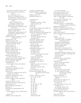330 Index
excitation probability function 125
interaction of atoms with 123–4,
146–7
a.c. Stark eﬀect 144–5
Einstein B coeﬃcients 126–7
monochromatic radiation 127–32
optical absorption cross-section
138–41
power broadening 143
saturation intensity 142–3
optical Bloch equations 137
perturbation by oscillating electric
ﬁeld 124–5
radiative damping 134–7, 146–7
Ramsey fringes 132–4
rotating-wave approximation 125
semiclassical treatment 145–6
quantisation 146
radiation emission, Einstein A and B
coeﬃcients 11–13
radiation force 179
radiation pressure 179
radiative damping 134, 146–7
of classical dipole 135–6
radiative decay 11
raising operator 24
Raman cooling 210–11
Raman interferometry 255–7
Raman scattering 164
Raman transitions 310–13
velocity selection 208–10
Ramsey fringes 132–4
in atomic fountains 212–13
random recoil in laser cooling 188–9
random telegraph signal 269
rate equations 12, 146–7
recoil limit 208
wavelength of atoms and photons
231
recoil velocity 180–1
red frequency detuning 185, 267
reduced mass 232–3
reﬂection 33
of atoms by evanescent wave 201–2
resultant force 194–5
refraction, resultant force 194–5
refractive index 195–6
relative frequency, laser calibration
168–9
relativistic eﬀects 5–7, 36
residual electrostatic interaction 80
restoring force 14
Ritz combination principle 2
Röntgen 14
rotating-wave approximation 125
rotation
measurement in atom interferometry
251–3
parity 33
rubidium, chirp cooling 184
runaway evaporation 225
Russell–Saunders coupling, see
LS-coupling scheme
Rydberg atoms 11
Rydberg constant 2, 5
σ-transitions 31
s-electrons
hyperﬁne structure 97–100
radial functions 28
s-series 34
s-wave 231
s–p transition, absorption of light 141
saddle, rotating 262
Sagnac interferometer 251
saturated absorption spectroscopy 155
cross-over resonances 159–60
line shape 307–9
of atomic hydrogen 159–63
principle 156–9
saturation intensity 142–3
scattering amplitude 130
scattering force 179–82
theory of 199
scattering length 231–3
for sodium 236
Schrödinger equation 22–3
angular part 23–6
for alkalis 68–71
for helium 45–8
inclusion of interaction between
atoms 234
numerical solution 69
radial part 26–9
time-dependent 123–4
Schrödinger’s cat 249, 251
screening
alkali atoms 64–8, 74–5, 81–2
helium atom 55
hyperﬁne structure 102–4
X-rays 9
second, deﬁnition of 118
second-order Doppler eﬀect in
two-photon spectroscopy
167
selection rules 30–2, 42, 90
for F 116–18, 305
for j 42
for J 90
for l 32
for L 90
for MF 116–18, 305
for MI 288
for MJ 90–1
for ml 30–2
for ML 96
for MS 96
for S 52
parity 32–4
summary 90, 305
see also transitions
self-consistent solutions 70–1
semiclassical theory 145–6
semiconductor diode lasers 168
shape of Bose–Einstein condensates
237, 239
shell structure of electrons 7–10
and periodic table 60–1
shell, deﬁnition 61
‘shooting’ method, see Schrödinger
equation, numerical solution
sideband cooling 277–9
silicon, LS-coupling scheme 81–2
Sisyphus cooling technique 178, 203–7
limit 207–8
Slater determinant 71
slowly-varying envelope approximation
135
sodium
chirp cooling 184
collimation, eﬀect on Doppler
broadening 153–4
de Broglie wavelength 246
diﬀraction patterns 249–50
dipole trapping 200–1
ﬁne structure 74
ﬁne-structure transitions 74–5
interaction with polarized beam
140–1
probability density of electrons 61–2
properties of a BEC condensate 236
recoil limit 208
slowing 181
solid-state lasers, use in dipole
trapping 200
Sommerfeld 34
theory of electron orbits 6
sound, speed of 239
speciﬁc mass shift 106
spectroscopy
history 1–2
use of optical pumping 207
see also Doppler-free laser
spectroscopy; optical
spectroscopy
spherical harmonics
expansion of 1/r12 55
table 25
spin eigenstates, helium 51–2
spin of electrons 35–6
in helium 46
spin–orbit interaction 36–8, 101
in alkalis 71–3
jj-coupling scheme 84–6
LS-coupling scheme 83–4
spin–spin interactions 89
standing waves in atom interferometry
253–5
Stark eﬀect 144–5
statistical mechanics
 