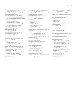Index 331
Bose–Einstein condensation 316–18
of photons 315–16
Stern–Gerlach experiment 35, 114–15
stopping distance 181–2
sub-Doppler cooling 190, 203–4
motion-induced orientation 207
see also Sisyphus cooling technique
sub-recoil cooling
Raman cooling 210–11
velocity-selective coherent
population trapping 211
see also evaporative cooling
sub-shell, deﬁnition 61
superconducting magnetic traps 219
superﬂuidity 239–40
healing length 240
symmetric wavefunctions 48–52
sympathetic cooling 266–7
synchrotrons 10–11
tellurium, use in laser calibration
169–70
temperature
critical in BEC 237
determination in ions 269
meaning of 208
terms, in LS-coupling scheme 81
Thomas precession factor 37, 101
Thomas–Fermi regime 235–7
Thompson, J. J. 14
three-grating interferometer 251–2
comparison with Raman
interferometer 257
time dilation 167
time-dependent perturbation theory
(TDPT) 29, 123
tin, Doppler-free laser spectroscopy 114
transformations, parity 33
transit-time broadening 154
transit time in two-photon
spectroscopy 165
transitions
in alkaline earths 90
in alkalis 74–5
in helium 52–3
in hydrogen atom 29–30
parity 32–4
selection rules 30–2
trapped atoms, harmonic potential 235
trapping
eﬀect on transition frequency
measurement 211–12
see also ion trapping; magnetic
traps; magneto-optical trap
triangle rule 42
tunable lasers 168
two-level atom 123–4
two-photon spectroscopy 163–8
two-photon transition 313–14
units, inside back cover
atomic 18–19
uranium, ionization of 276
vacuum ﬂuctuations 40
vector model 37, 83–4, 90
vector operator 83–4, 90
velocity selection by Raman transitions
208–10
velocity-selective coherent population
trapping 211
vibrational energy levels 277–9
volume shift between isotopes 106–8
wave–particle duality 246
wavefunctions
angular 25–6
radial 27–9
symmetric and antisymmetric 48–52
wavenumbers 2
Wigner–Eckart theorem 83
X-ray spectra 7–11
X-rays, discovery of 14
Young’s double-slit experiment 133–4,
246–8
ytterbium ion transitions 270
Zeeman eﬀect 13–16
and hyperﬁne structure 108–9
intermediate ﬁelds 111
of hydrogen 109–10, 112–13
strong ﬁelds 110–12
weak ﬁelds 109–10, 112
anomalous 35
experimental observation 17–18
in alkalis 75
in LS-coupling scheme 90–2
normal 13–16, 35, 91
Zeeman slowing 182–4
Zeeman sub-levels 93
 