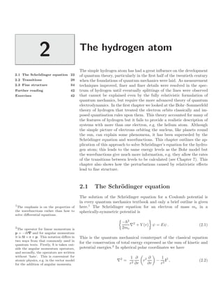 The hydrogen atom
2
2.1 The Schrödinger equation 22
2.2 Transitions 29
2.3 Fine structure 34
Further reading 42
Exercises 42
The simple hydrogen atom has had a great inﬂuence on the development
of quantum theory, particularly in the ﬁrst half of the twentieth century
when the foundations of quantum mechanics were laid. As measurement
techniques improved, ﬁner and ﬁner details were resolved in the spec-
trum of hydrogen until eventually splittings of the lines were observed
that cannot be explained even by the fully relativistic formulation of
quantum mechanics, but require the more advanced theory of quantum
electrodynamics. In the ﬁrst chapter we looked at the Bohr–Sommerfeld
theory of hydrogen that treated the electron orbits classically and im-
posed quantisation rules upon them. This theory accounted for many of
the features of hydrogen but it fails to provide a realistic description of
systems with more than one electron, e.g. the helium atom. Although
the simple picture of electrons orbiting the nucleus, like planets round
the sun, can explain some phenomena, it has been superseded by the
Schrödinger equation and wavefunctions. This chapter outlines the ap-
plication of this approach to solve Schrödinger’s equation for the hydro-
gen atom; this leads to the same energy levels as the Bohr model but
the wavefunctions give much more information, e.g. they allow the rates
of the transitions between levels to be calculated (see Chapter 7). This
chapter also shows how the perturbations caused by relativistic eﬀects
lead to ﬁne structure.
2.1 The Schrödinger equation
The solution of the Schrödinger equation for a Coulomb potential is
in every quantum mechanics textbook and only a brief outline is given
here.1
The Schrödinger equation for an electron of mass me in a
1
The emphasis is on the properties of
the wavefunctions rather than how to
solve diﬀerential equations.
spherically-symmetric potential is

−2
2me
∇2
+ V (r)

ψ = Eψ . (2.1)
This is the quantum mechanical counterpart of the classical equation
for the conservation of total energy expressed as the sum of kinetic and
potential energies.2
In spherical polar coordinates we have
2
The operator for linear momentum is
p = −i∇ and for angular momentum
it is l = r × p. This notation diﬀers in
two ways from that commonly used in
quantum texts. Firstly,  is taken out-
side the angular momentum operators,
and secondly, the operators are written
without ‘hats’. This is convenient for
atomic physics, e.g. in the vector model
for the addition of angular momenta.
∇2
=
1
r2
∂
∂r

r2 ∂
∂r

−
1
r2
l2
, (2.2)
 