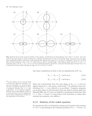 26 The hydrogen atom
= 
? @ A
Fig. 2.1 Polar plots of the squared modulus of the angular wavefunctions for the hydrogen atom with l = 0 and 1. For each
value of the polar angle θ a point is plotted at a distance proportional to |Y (θ, φ)|2
from the origin. Except for (d), the plots
have rotational symmetry about the z-axis and look the same for any value of φ. (a) |Y0,0|2
is spherical. (b) |Y1,0|2
∝ cos2 θ
has two lobes along the z-axis. (c) |Y1,1|2
∝ sin2 θ has an ‘almost’ toroidal shape—this function equals zero for θ = 0. (|Y1,−1|2
looks the same.) (d) |Y1,1 − Y1,−1|2
∝ |x/r|2
has rotational symmetry about the x-axis and this polar plot is drawn for φ = 0;
it looks like (b) but rotated through an angle of π/2. (e) |Y2,2|2
∝ sin4 θ.
Any linear combination of these is also an eigenfunction of l2
, e.g.
Y1,−1 − Y1,1 ∝
x
r
= sin θ cos φ , (2.14)
Y1,−1 + Y1,1 ∝
y
r
= sin θ sin φ . (2.15)
These two real functions have the same shape as Y1,0 ∝ z/r but are
aligned along the x- and y-axes, respectively.14
In chemistry these dis-
14
In the absence of an external ﬁeld
to break the spherical symmetry, all
axes are equivalent, i.e. the atom does
not have a preferred direction so there
is symmetry between the x-, y- and
z-directions. In an external magnetic
ﬁeld the states with diﬀerent values of
m (but the same l) are not degenerate
and so linear combinations of them are
not eigenstates of the system.
tributions for l = 1 are referred to as p-orbitals. Computer programs
can produce plots of such functions from any desired viewing angle (see
Blundell 2001, Fig. 3.1) that are helpful in visualising the functions with
l  1. (For l = 0 and 1 a cross-section of the functions in a plane that
contains the symmetry axis suﬃces.)
2.1.2 Solution of the radial equation
An equation for R(r) is obtained by setting eqn 2.4 equal to the constant
b = l(l + 1) and putting in the Coulomb potential V (r) = −e2
/4π0r. It
 