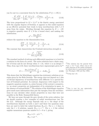 2.1 The Schrödinger equation 27
can be cast in a convenient form by the substitution P (r) = rR (r):
−
2
2me
d2
P
dr2
+

2
2me
l (l + 1)
r2
−
e2
/4π0
r
− E

P = 0 . (2.16)
The term proportional to l(l + 1)/r2
is the kinetic energy associated
with the angular degrees of freedom; it appears in this radial equation
as an eﬀective potential that tends to keep wavefunctions with l = 0
away from the origin. Dividing through this equation by E = −|E|
(a negative quantity since E ⩽ 0 for a bound state) and making the
substitution
ρ2
=
2me |E| r2
2
(2.17)
reduces the equation to the dimensionless form
d2
P
dρ2
+

−
l (l + 1)
ρ2
+
λ
ρ
− 1

P = 0 . (2.18)
The constant that characterises the Coulomb interaction strength is
λ =
e2
4π0

2me
2 |E|
. (2.19)
The standard method of solving such diﬀerential equations is to look for
a solution in the form of a series. The series solutions have a ﬁnite num-
ber of terms and do not diverge when λ = 2n, where n is an integer.15 15
The solution has the general form
P (ρ) = Ce−ρv (ρ), where v(ρ) is an-
other function of the radial coordinate,
for which there is a polynomial solution
(see Woodgate 1980 and Rae 1992).
Thus, from eqn 2.19, these wavefunctions have eigenenergies given by16
16
Using eqn 1.41.
E = −
2me

e2
/4π0
2
2
1
λ2
= −hcR∞
1
n2
. (2.20)
This shows that the Schrödinger equation has stationary solutions at en-
ergies given by the Bohr formula. The energy does not depend on l; this
accidental degeneracy of wavefunctions with diﬀerent l is a special fea-
ture of Coulomb potential. In contrast, degeneracy with respect to the
magnetic quantum number ml arises because of the system’s symmetry,
i.e. an atom’s properties are independent of its orientation in space, in
the absence of external ﬁelds.17
The solution of the Schrödinger equation 17
This is true for any spherically-
symmetric potential V (r).
gives much more information than just the energies; from the wavefunc-
tions we can calculate other atomic properties in ways that were not
possible in the Bohr–Sommerfeld theory.
We have not gone through the gory details of the series solution, but
we should examine a few examples of radial wavefunctions (see Ta-
ble 2.2). Although the energy depends only on n, the shape of the
wavefunctions depends on both n and l and these two quantum num-
bers are used to label the radial functions Rn,l(r). For n = 1 there is
only the l = 0 solution, namely R1,0 ∝ e−ρ
. For n = 2 the orbital
angular momentum quantum number is l = 0 or 1, giving
R2,0 ∝ (1 − ρ) e−ρ
,
R2,1 ∝ ρe−ρ
.
 