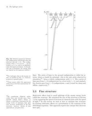34 The hydrogen atom
Fig. 2.2 Allowed transitions between
the conﬁgurations of hydrogen obey the
selection rule ∆l = ±1. The conﬁgu-
rations with l = 0, 1, 2, 3, 4, . . . are la-
belled s, p, d, f, g, and so on alphabeti-
cally (the usual convention). In the spe-
cial case of hydrogen the energy does
not depend on the quantum number l.
s p d f g
−5
0
−10
−13.6 1
2
3
4
5
6
lines. The series of lines to the ground conﬁguration is called the p-
series, where p stands for principal—this is the only series observed in
absorption40
—hence p labels conﬁgurations with l = 1. The s-series of
40
For hydrogen this is the Lyman se-
ries, as marked on Fig. 1.1; however,
p-series is a general name.
lines goes from l = 0 conﬁgurations (to a level with l = 1), and similarly
the d-series goes from l = 2 conﬁgurations; s and d stand for sharp and
diﬀuse, respectively.41
41
These names reﬂect the appearance
of the lines in the ﬁrst experimental ob-
servations.
2.3 Fine structure
Relativistic eﬀects lead to small splittings of the atomic energy levels
called ﬁne structure. We estimated the size of this structure in Section
1.4 by comparing the speed of electrons in classical orbits with the speed
of light.42
In this section we look at how to calculate ﬁne structure
42
By considering elliptical orbits,
rather than just circular ones, Som-
merfeld reﬁned Bohr’s theory to
obtain a relativistic expression for the
energy levels in hydrogen that gave
very accurate predictions of the ﬁne
structure; however, details of that
approach are not given here.
by treating relativistic eﬀects as a perturbation to the solutions of the
Schrödinger equation. This approach requires the concept that electrons
have spin.
 