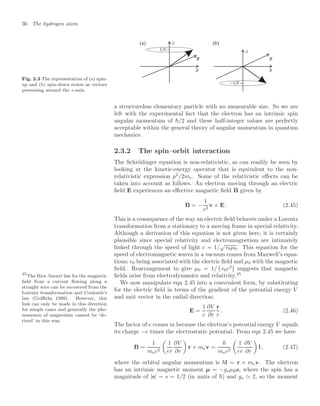 36 The hydrogen atom
Fig. 2.3 The representation of (a) spin-
up and (b) spin-down states as vectors
precessing around the z-axis.
(b)
(a)
a structureless elementary particle with no measurable size. So we are
left with the experimental fact that the electron has an intrinsic spin
angular momentum of /2 and these half-integer values are perfectly
acceptable within the general theory of angular momentum in quantum
mechanics.
2.3.2 The spin–orbit interaction
The Schrödinger equation is non-relativistic, as can readily be seen by
looking at the kinetic-energy operator that is equivalent to the non-
relativistic expression p2
/2me. Some of the relativistic eﬀects can be
taken into account as follows. An electron moving through an electric
ﬁeld E experiences an eﬀective magnetic ﬁeld B given by
B = −
1
c2
v × E . (2.45)
This is a consequence of the way an electric ﬁeld behaves under a Lorentz
transformation from a stationary to a moving frame in special relativity.
Although a derivation of this equation is not given here, it is certainly
plausible since special relativity and electromagnetism are intimately
linked through the speed of light c = 1/
√
0µ0. This equation for the
speed of electromagnetic waves in a vacuum comes from Maxwell’s equa-
tions; 0 being associated with the electric ﬁeld and µ0 with the magnetic
ﬁeld. Rearrangement to give µ0 = 1/

0c2

suggests that magnetic
ﬁelds arise from electrodynamics and relativity.45
45
The Biot–Savart law for the magnetic
ﬁeld from a current ﬂowing along a
straight wire can be recovered from the
Lorentz transformation and Coulomb’s
law (Griﬃths 1999). However, this
link can only be made in this direction
for simple cases and generally the phe-
nomenon of magnetism cannot be ‘de-
rived’ in this way.
We now manipulate eqn 2.45 into a convenient form, by substituting
for the electric ﬁeld in terms of the gradient of the potential energy V
and unit vector in the radial direction:
E =
1
e
∂V
∂r
r
r
. (2.46)
The factor of e comes in because the electron’s potential energy V equals
its charge −e times the electrostatic potential. From eqn 2.45 we have
B =
1
mec2

1
er
∂V
∂r

r × mev =

mec2

1
er
∂V
∂r

l , (2.47)
where the orbital angular momentum is l = r × mev. The electron
has an intrinsic magnetic moment µ = −gsµBs, where the spin has a
magnitude of |s| = s = 1/2 (in units of ) and gs  2, so the moment
 