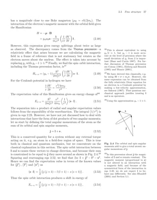 2.3 Fine structure 37
has a magnitude close to one Bohr magneton (µB = e/2me). The
interaction of the electron’s magnetic moment with the orbital ﬁeld gives
the Hamiltonian
H = −µ · B
= gsµBs ·

mec2

1
er
∂V
∂r

l . (2.48)
However, this expression gives energy splittings about twice as large
as observed. The discrepancy comes from the Thomas precession—a
relativistic eﬀect that arises because we are calculating the magnetic
ﬁeld in a frame of reference that is not stationary but rotates as the
electron moves about the nucleus. The eﬀect is taken into account by
replacing gs with gs −1  1.46
Finally, we ﬁnd the spin–orbit interaction,
46
This is almost equivalent to using
gs/2 1, but gs − 1 is more accu-
rate at the level of precision where the
small deviation of gs from 2 is impor-
tant (Haar and Curtis 1987). For fur-
ther discussion of Thomas precession
see Cowan (1981), Eisberg and Resnick
(1985) and Munoz (2001).
including the Thomas precession factor, is47
47
We have derived this classically, e.g.
by using l = r × mev. However, the
same expression can be obtained from
the fully relativistic Dirac equation for
an electron in a Coulomb potential by
making a low-velocity approximation,
see Sakurai (1967). That quantum me-
chanical approach justiﬁes treating l
and s as operators.
Hs−o = (gs − 1)
2
2m2
ec2

1
r
∂V
∂r

s · l . (2.49)
For the Coulomb potential in hydrogen we have
1
r
∂V
∂r
=
e2
/4π0
r3
. (2.50)
The expectation value of this Hamiltonian gives an energy change of48
48
Using the approximation gs − 1 1.
Es−o =
2
2m2
ec2
e2
4π0

1
r3

s · l . (2.51)
The separation into a product of radial and angular expectation values
follows from the separability of the wavefunction. The integral

1/r3

is
given in eqn 2.23. However, we have not yet discussed how to deal with
interactions that have the form of dot products of two angular momenta;
let us start by deﬁning the total angular momentum of the atom as the
sum of its orbital and spin angular momenta, l
s
j
Fig. 2.4 The orbital and spin angular
momenta add to give a total atomic an-
gular momentum of j.
j = l + s . (2.52)
This is a conserved quantity for a system without any external torque
acting on it, e.g. an atom in a ﬁeld-free region of space. This is true
both in classical and quantum mechanics, but we concentrate on the
classical explanation in this section. The spin–orbit interaction between
l and s causes these vectors to change direction, and because their sum
is constrained to be equal to j they move around as shown in Fig. 2.4.49 49
In this precession about j the magni-
tudes of l and s remain constant. The
magnetic moment (proportional to s)
is not altered in an interaction with
a magnetic ﬁeld, and because of the
symmetrical form of the interaction in
eqn 2.49, we do not expect l to be-
have any diﬀerently. See also Blundell
(2001) and Section 5.1.
Squaring and rearranging eqn 2.52, we ﬁnd that 2 s · l = j2
− l2
− s2
.
Hence we can ﬁnd the expectation value in terms of the known values
for

j2

,

l2

and

s2

as
s · l =
1
2
{j (j + 1) − l (l + 1) − s (s + 1)} . (2.53)
Thus the spin–orbit interaction produces a shift in energy of
Es−o =
β
2
{j (j + 1) − l (l + 1) − s (s + 1)} , (2.54)
 