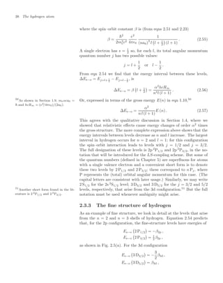 38 The hydrogen atom
where the spin–orbit constant β is (from eqns 2.51 and 2.23)
β =
2
2m2
ec2
e2
4π0
1
(na0)3
l

l + 1
2

(l + 1)
. (2.55)
A single electron has s = 1
2 so, for each l, its total angular momentum
quantum number j has two possible values:
j = l +
1
2
or l −
1
2
.
From eqn 2.54 we ﬁnd that the energy interval between these levels,
∆Es−o = Ej=l+ 1
2
− Ej=l− 1
2
, is
∆Es−o = β

l + 1
2

=
α2
hcR∞
n3l (l + 1)
. (2.56)
Or, expressed in terms of the gross energy E(n) in eqn 1.10,50
50
As shown in Section 1.9, meαca0 =
 and hcR∞ = (e2/4π0)/(2a0).
∆Es−o =
α2
n l (l + 1)
E (n) . (2.57)
This agrees with the qualitative discussion in Section 1.4, where we
showed that relativistic eﬀects cause energy changes of order α2
times
the gross structure. The more complete expression above shows that the
energy intervals between levels decrease as n and l increase. The largest
interval in hydrogen occurs for n = 2 and l = 1; for this conﬁguration
the spin–orbit interaction leads to levels with j = 1/2 and j = 3/2.
The full designation of these levels is 2p 2
P1/2 and 2p 2
P3/2, in the no-
tation that will be introduced for the LS-coupling scheme. But some of
the quantum numbers (deﬁned in Chapter 5) are superﬂuous for atoms
with a single valence electron and a convenient short form is to denote
these two levels by 2 P1/2 and 2 P3/2; these correspond to n Pj, where
P represents the (total) orbital angular momentum for this case. (The
capital letters are consistent with later usage.) Similarly, we may write
2 S1/2 for the 2s 2
S1/2 level; 3 D3/2 and 3 D5/2 for the j = 3/2 and 5/2
levels, respectively, that arise from the 3d conﬁguration.51
But the full
51
Another short form found in the lit-
erature is 2 2P1/2 and 2 2P3/2. notation must be used whenever ambiguity might arise.
2.3.3 The ﬁne structure of hydrogen
As an example of ﬁne structure, we look in detail at the levels that arise
from the n = 2 and n = 3 shells of hydrogen. Equation 2.54 predicts
that, for the 2p conﬁguration, the ﬁne-structure levels have energies of
Es−o

2 P1/2

= −β2p ,
Es−o

2 P3/2

= 1
2 β2p ,
as shown in Fig. 2.5(a). For the 3d conﬁguration
Es−o

3 D3/2

= −
3
2
β3d ,
Es−o

3 D5/2

= β3d ,
 
