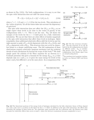 2.3 Fine structure 39
as shown in Fig. 2.5(b). For both conﬁgurations, it is easy to see that
the spin–orbit interaction does not shift the mean energy
E = (2j + 1) Ej(n, l) + (2j
+ 1) Ej (n, l) , (2.58)
where j
= l − 1/2 and j = l + 1/2 for the two levels. This calculation of
the ‘centre of gravity’ for all the states takes into account the degeneracy
of each level.
(b)
No spin−orbit
interaction
(a)
No spin−orbit
interaction
Fig. 2.5 The ﬁne structure of hydro-
gen. The ﬁne structure of (a) the 2p
and (b) the 3d conﬁgurations are drawn
on diﬀerent scales: β2p is consider-
ably greater than β3d. All p- and d-
conﬁgurations look similar apart from
an overall scaling factor.
The spin–orbit interaction does not aﬀect the 2 S1/2 or 3 S1/2 so we
might expect these levels to lie close to the centre of gravity of the
conﬁgurations with l  0. This is not the case. Fig. 2.6 shows the
energies of the levels for the n = 3 shell given by a fully relativistic
calculation. We can see that there are other eﬀects of similar magnitude
to the spin–orbit interaction that aﬀect these levels in hydrogen. Quite
remarkably, these additional relativistic eﬀects shift the levels by just the
right amount to make n P1/2 levels degenerate with the n S1/2 levels, and
n P3/2 degenerate with n D3/2. This structure does not occur by chance,
but points to a deeper underlying cause. The full explanation of these
observations requires relativistic quantum mechanics and the technical
details of such calculations lie beyond the scope of this book.52
We shall
52
See graduate-level quantum mechan-
ics texts, e.g. Sakurai (1967) and Series
(1988).
simply quote the solution of the Dirac equation for an electron in a
Coulomb potential; this gives a formula for the energy EDirac (n, j) that
depends only on n and j, i.e. it gives the same energy for levels of the
same n and j but diﬀerent l, as in the cases above. In a comparison of the
Relativistic
mass
Non-relativistic limit
Darwin term
for s-electrons
Relativistic
mass
Spin−orbit
Spin−orbit
Relativistic
mass
S P D
Fig. 2.6 The theoretical positions of the energy levels of hydrogen calculated by the fully relativistic theory of Dirac depend
on n and j only (not l), as shown in this ﬁgure for the n = 3 shell. In addition to the spin–orbit interaction, the eﬀects that
determine the energies of these levels are: the relativistic mass correction and, for s-electrons only, the Darwin term (that
accounts for relativistic eﬀects that occur at small r, where the electron’s momentum becomes comparable to mec).
 