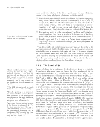 40 The hydrogen atom
exact relativistic solution of the Dirac equation and the non-relativistic
energy levels, three relativistic eﬀects can be distinguished.
(a) There is a straightforward relativistic shift of the energy (or equiva-
lently mass), related to the binomial expansion of γ = (1−v2
/c2
)−1/2
,
in eqn 1.16. The term of order v2
/c2
gives the non-relativistic ki-
netic energy p2
/2me. The next term in the expansion is propor-
tional to v4
/c4
and gives an energy shift of order v2
/c2
times the
gross structure—this is the eﬀect that we estimated in Section 1.4.
(b) For electrons with l = 0, the comparison of the Dirac and Schrödinger
equations shows that there is a spin–orbit interaction of the form
given above, with the Thomas precession factor naturally included.53
53
The Dirac equation predicts that the
electron has gs = 2 exactly.
(c) For electrons with l = 0 there is a Darwin term proportional to
|ψ (r = 0)|
2
that has no classical analogue (see Woodgate (1980) for
further details).
That these diﬀerent contributions conspire together to perturb the
wavefunctions such that levels of the same n and j are degenerate seems
improbable from a non-relativistic point of view. It is worth reiterat-
ing the statement above that this structure arises from the relativistic
Dirac equation; making an approximation for small v2
/c2
shows that
these three corrections, and no others, need to be applied to the (non-
relativistic) energies found from the Schrödinger equation.
2.3.4 The Lamb shift
Figure 2.7 shows the actual energy levels of the n = 2 and n = 3 shells.
According to relativistic quantum theory the 2 S1/2 level should be ex-
actly degenerate with 2 P1/2 because they both have n = 2 and j = 1/2,
but in reality there is an energy interval between them, E

2 S1/2

−
E

2 P1/2

 1 GHz. The shift of the 2 S1/2 level to a higher energy
(lower binding energy) than the EDirac (n = 2, j = 1/2) is about one-
tenth of the interval between the two ﬁne-structure levels, E

2 P3/2

−
E

2 P1/2

 11 GHz. Although small, this discrepancy in hydrogen was
of great historical importance in physics. For this simple one-electron
atom the predictions of the Dirac equation are very precise and that
theory cannot account for Lamb and Retherford’s experimental mea-
surement that the 2 S1/2 level is indeed higher than the 2 P1/2 level.54
54
Lamb and Retherford used a radio-
frequency to drive the 2 S1/2–2 P1/2
transition directly. This small en-
ergy interval, now know as the Lamb
shift, cannot be resolved in conven-
tional spectroscopy because of Doppler
broadening, but it can be seen us-
ing Doppler-free methods as shown in
Fig. 8.7.
The explanation of this Lamb shift goes beyond relativistic quantum me-
chanics and requires quantum electrodynamics (QED)—the quantum
ﬁeld theory that describes electromagnetic interactions. Indeed, the ob-
servation of the Lamb shift experiment was a stimulus for the develop-
ment of this theory.55
An intriguing feature of QED is so-called vacuum
55
The QED calculation of the Lamb
shift is described in Sakurai (1967).
ﬂuctuations—regions of free space are not regarded as being completely
empty but are permeated by ﬂuctuating electromagnetic ﬁelds.56
The
56
Broadly speaking, in a mathemat-
ical treatment these vacuum ﬂuctua-
tions correspond to the zero-point en-
ergy of quantum harmonic oscillators,
i.e. the lowest energy of the modes of
the system is not zero but ω/2.
QED eﬀects lead to a signiﬁcant energy shift for electrons with l = 0
and hence break the degeneracy of 2 S1/2 and 2 P1/2.57
The largest QED
57
QED also explains why the g-factor
of the electron is not exactly 2. Pre-
cise measurements show that gs =
2.002 319 304 371 8 (current values for
the fundamental constants can be
found on the NIST web site, and those
of other national standards laborato-
ries). See also Chapter 12. shift occurs for the 1 S1/2 ground level of hydrogen but there is no other
level nearby and so a determination of its energy requires a precise mea-
 