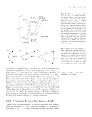 2.3 Fine structure 41
Lamb shift
Spin−orbit
Fig. 2.7 The ﬁne structure of the
n = 2 and n = 3 shells of hydro-
gen and the allowed transitions between
the levels. According to the Dirac
equation, the 2 S1/2 and 2 P1/2 levels
should be degenerate, but they are not.
The measured positions show that the
2s 2S1/2 level is shifted upwards relative
to the position EDirac (n = 2, j = 1/2)
and is therefore not degenerate with
the 2p 2P1/2 level. Such a shift occurs
for all the s-electrons (but the size of
the energy shift decreases with increas-
ing n). The explanation of this shift
takes us beyond relativistic quantum
mechanics into the realm of quantum
electrodynamics (QED)—the quantum
ﬁeld theory that describes electromag-
netic interactions.
(a) (b) (c)
Fig. 2.8 The conservation of total an-
gular momentum in electric dipole tran-
sitions that gives the selection rule in
eqn 2.59 can be represented as vector
addition. The photon has one unit of
angular momentum, and so to go from
level j1 to j2 the vectors must form a
triangle, as shown for the case of (a)
j1 = 1/2 to j2 = 1/2, (b) j1 = 1/2 to
j2 = 3/2 and (c) j1 = 3/2 to j2 = 3/2.
surement of a large frequency. Nowadays this can be achieved by laser
spectroscopy (Chapter 8) but the near degeneracy of the two j = 1/2
levels with n = 2 was crucial in Lamb’s experiment.58
Another im- 58
Higher shells have smaller shifts be-
tween the j = 1/2 levels.
portant feature in that experiment was the metastability of the 2 S1/2
level, whose lifetime was given in Section 2.2.3. That level decays ∼ 108
times more slowly than that of 2 P1/2. In an atomic beam of hydro-
gen (at room temperature) the atoms have typical velocities of about
3000m s−1
and atoms excited into the 2p conﬁguration travel an aver-
age distance of only 5 × 10−6
m before decaying with the emission of
Lyman-α radiation. In contrast, metastable atoms travel the full length
of the apparatus ( 1 m) and are de-excited when they collide with a
detector (or the wall of the vacuum chamber). Hydrogen, and hydro-
genic systems, are still used for experimental tests of fundamental theory
because their simplicity allows very precise predictions.
2.3.5 Transitions between ﬁne-structure levels
Transitions in hydrogen between the ﬁne-structure levels with principal
quantum numbers n = 2 and 3 give the components of the Balmer-α
line shown in Fig. 2.7; in order of increasing energy, the seven allowed
 