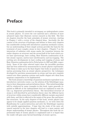Preface
This book is primarily intended to accompany an undergraduate course
in atomic physics. It covers the core material and a selection of more
advanced topics that illustrate current research in this ﬁeld. The ﬁrst
six chapters describe the basic principles of atomic structure, starting
in Chapter 1 with a review of the classical ideas. Inevitably the dis-
cussion of the structure of hydrogen and helium in these early chapters
has considerable overlap with introductory quantum mechanics courses,
but an understanding of these simple systems provides the basis for the
treatment of more complex atoms in later chapters. Chapter 7 on the
interaction of radiation with atoms marks the transition between the
earlier chapters on structure and the second half of the book which cov-
ers laser spectroscopy, laser cooling, Bose–Einstein condensation of di-
lute atomic vapours, matter-wave interferometry and ion trapping. The
exciting new developments in laser cooling and trapping of atoms and
Bose–Einstein condensation led to Nobel prizes in 1997 and 2001, respec-
tively. Some of the other selected topics show the incredible precision
that has been achieved by measurements in atomic physics experiments.
This theme is taken up in the ﬁnal chapter that looks at quantum infor-
mation processing from an atomic physics perspective; the techniques
developed for precision measurements on atoms and ions give exquisite
control over these quantum systems and enable elegant new ideas from
quantum computation to be implemented.
The book assumes a knowledge of quantum mechanics equivalent to an
introductory university course, e.g. the solution of the Schrödinger equa-
tion in three dimensions and perturbation theory. This initial knowledge
will be reinforced by many examples in this book; topics generally re-
garded as diﬃcult at the undergraduate level are explained in some de-
tail, e.g. degenerate perturbation theory. The hierarchical structure of
atoms is well described by perturbation theory since the diﬀerent layers
of structure within atoms have considerably diﬀerent energies associated
with them, and this is reﬂected in the names of the gross, ﬁne and hyper-
ﬁne structures. In the early chapters of this book, atomic physics may
appear to be simply applied quantum mechanics, i.e. we write down the
Hamiltonian for a given interaction and solve the Schrödinger equation
with suitable approximations. I hope that the study of the more ad-
vanced material in the later chapters will lead to a more mature and
deeper understanding of atomic physics. Throughout this book the ex-
perimental basis of atomic physics is emphasised and it is hoped that
the reader will gain some factual knowledge of atomic spectra.
 