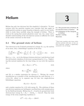 Helium
3
3.1 The ground state of helium 45
3.2 Excited states of helium 46
3.3 Evaluation of the integrals
in helium 53
Further reading 56
Exercises 58
Helium has only two electrons but this simplicity is deceptive. To treat
systems with two particles requires new concepts that also apply to
multi-particle systems in many branches of physics, and it is very worth-
while to study them carefully using the example of helium. There is
truth in the saying that atomic physicists count ‘one, two, many’ and a
detailed understanding of the two-electron system is suﬃcient for much
of the atomic structure in this book.1
1
This book considers only those multi-
electron systems with one, or two, va-
lence electrons ‘outside’ a spherically-
symmetric core of charge.
3.1 The ground state of helium
Two electrons in the Coulomb potential of a charge Ze, e.g. the nucleus
of an atom, obey a Schrödinger equation of the form

−2
2m
∇2
1 +
−2
2m
∇2
2 +
e2
4π0

−
Z
r1
−
Z
r2
+
1
r12

ψ = Eψ . (3.1)
Here r12 = |r1 − r2| is the distance between electron 1 and electron 2 and
the electrostatic repulsion of electrons is proportional to 1/r12. Neglect-
ing this mutual repulsion for the time being, we can write the equation
as
(H1 + H2) ψ = E(0)
ψ , (3.2)
where
H1 ≡
−2
2m
∇2
1 −
Z e2
4π0r1
(3.3)
and H2 is a similar expression for electron 2. Writing the atomic
wavefunction as a product of the wavefunctions for each electron, ψ =
ψ (1) ψ (2), allows us to separate eqn 3.2 into two single-electron
Schrödinger equations:
H1ψ (1) = E1ψ (1) (3.4)
and a similar equation for ψ (2) with energy E2. The solutions of these
one-electron equations are hydrogenic wavefunctions with energies given
by the Rydberg formula. Helium has Z = 2 and in its ground state both
electrons have energy E1 = E2 = −4hcR∞ = −54.4 eV. Thus the total
energy of the atom (neglecting repulsion) is
E(0)
= E1 + E2 = −109 eV . (3.5)
 