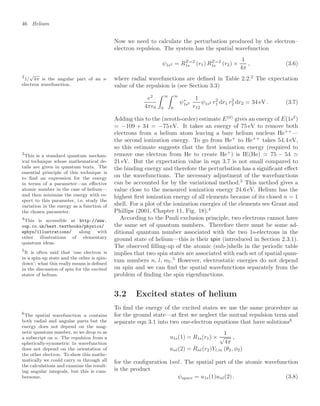 46 Helium
Now we need to calculate the perturbation produced by the electron–
electron repulsion. The system has the spatial wavefunction
ψ1s2 = RZ=2
1s (r1) RZ=2
1s (r2) ×
1
4π
, (3.6)
where radial wavefunctions are deﬁned in Table 2.2.2
The expectation
2
1/
√
4π is the angular part of an s-
electron wavefunction. value of the repulsion is (see Section 3.3)
e2
4π0
 ∞
0
 ∞
0
ψ∗
1s2
1
r12
ψ1s2 r2
1 dr1 r2
2 dr2 = 34 eV . (3.7)
Adding this to the (zeroth-order) estimate E(0)
gives an energy of E(1s2
)
= −109 + 34 = −75 eV. It takes an energy of 75 eV to remove both
electrons from a helium atom leaving a bare helium nucleus He++
—
the second ionization energy. To go from He+
to He++
takes 54.4 eV,
so this estimate suggests that the ﬁrst ionization energy (required to
remove one electron from He to create He+
) is IE(He)  75 − 54 
21 eV. But the expectation value in eqn 3.7 is not small compared to
the binding energy and therefore the perturbation has a signiﬁcant eﬀect
on the wavefunctions. The necessary adjustment of the wavefunctions
can be accounted for by the variational method.3
This method gives a
3
This is a standard quantum mechan-
ical technique whose mathematical de-
tails are given in quantum texts. The
essential principle of this technique is
to ﬁnd an expression for the energy
in terms of a parameter—an eﬀective
atomic number in the case of helium—
and then minimise the energy with re-
spect to this parameter, i.e. study the
variation in the energy as a function of
the chosen parameter.
value close to the measured ionization energy 24.6 eV. Helium has the
highest ﬁrst ionization energy of all elements because of its closed n = 1
shell. For a plot of the ionization energies of the elements see Grant and
Phillips (2001, Chapter 11, Fig. 18).4
4
This is accessible at http://www.
oup.co.uk/best.textbooks/physics/
ephys/illustrations/ along with
other illustrations of elementary
quantum ideas.
According to the Pauli exclusion principle, two electrons cannot have
the same set of quantum numbers. Therefore there must be some ad-
ditional quantum number associated with the two 1s-electrons in the
ground state of helium—this is their spin (introduced in Section 2.3.1).
The observed ﬁlling-up of the atomic (sub-)shells in the periodic table
implies that two spin states are associated with each set of spatial quan-
tum numbers n, l, ml.5
However, electrostatic energies do not depend
5
It is often said that ‘one electron is
in a spin-up state and the other is spin-
down’; what this really means is deﬁned
in the discussion of spin for the excited
states of helium.
on spin and we can ﬁnd the spatial wavefunctions separately from the
problem of ﬁnding the spin eigenfunctions.
3.2 Excited states of helium
To ﬁnd the energy of the excited states we use the same procedure as
for the ground state—at ﬁrst we neglect the mutual repulsion term and
separate eqn 3.1 into two one-electron equations that have solutions6
6
The spatial wavefunction u contains
both radial and angular parts but the
energy does not depend on the mag-
netic quantum number, so we drop m as
a subscript on u. The repulsion from a
spherically-symmetric 1s wavefunction
does not depend on the orientation of
the other electron. To show this mathe-
matically we could carry m through all
the calculations and examine the result-
ing angular integrals, but this is cum-
bersome.
u1s(1) = R1s(r1) ×
1
√
4π
,
unl(2) = Rnl(r2)Yl,m (θ2, φ2)
for the conﬁguration 1snl. The spatial part of the atomic wavefunction
is the product
ψspace = u1s(1)unl(2) . (3.8)
 