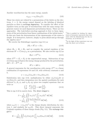 3.2 Excited states of helium 47
Another wavefunction has the same energy, namely
ψspace = u1s(2)unl(1) . (3.9)
These two states are related by a permutation of the labels on the elec-
trons, 1 ↔ 2; the energy cannot depend on the labeling of identical
particles so there is exchange degeneracy. To consider the eﬀect of the
repulsive term on this pair of wavefunctions with the same energy (de-
generate states) we need degenerate perturbation theory. There are two
approaches. The look-before-you-leap approach is ﬁrst to form eigen-
states of the perturbation from linear combinations of the initial states.7 7
This is guided by looking for eigen-
states of symmetry operators that com-
mute with the Hamiltonian for the in-
teraction, as in Section 4.5.
In this new basis the determination of the eigenenergies of the states is
simple. It is instructive, however, simply to press ahead and go through
the algebra once.8
8
In the light of this experience one can
take the short cut in future.
We rewrite the Schrödinger equation (eqn 3.1) as
(H0 + H
) ψ = Eψ , (3.10)
where H0 = H1 + H2, and we consider the mutual repulsion of the
electrons H
= e2
/4π0r12 as a perturbation. We also rewrite eqn 3.2 as
H0ψ = E(0)
ψ , (3.11)
where E(0)
= E1 + E2 is the unperturbed energy. Subtraction of eqn
3.11 from eqn 3.10 gives the energy change produced by the perturbation,
∆E = E − E(0)
, as
H
ψ = ∆E ψ . (3.12)
A general expression for the wavefunction with energy E(0)
is a linear
combination of expressions 3.8 and 3.9, with arbitrary constants a and
b,
ψ = a u1s(1)unl(2) + b u1s(2)unl(1) . (3.13)
Substitution into eqn 3.12, multiplication by either u∗
1s(1)u∗
nl(2) or
u∗
1s(2)u∗
nl(1), and then integration over the spatial coordinates for each
electron (r1, θ1, φ1 and r2, θ2, φ2) gives two coupled equations that we
write as 
J K
K J
 
a
b

= ∆E

a
b

. (3.14)
This is eqn 3.12 in matrix form. The direct integral is
J =
1
4π0
 
|u1s(1)|
2 e2
r12
|unl(2)|
2
dr3
1 dr3
2
=
1
4π0
 
ρ1s(r1)ρnl(r2)
r12
dr3
1 dr3
2 , (3.15)
where ρ1s(1) = −e |u1s(1)|
2
is the charge density distribution for elec-
tron 1, and similarly for ρnl(2). This direct integral represents the
Coulomb repulsion of these charge clouds (Fig. 3.1). The exchange inte-
gral is
K =
1
4π0
 
u∗
1s(1)u∗
nl(2)
e2
r12
u1s(2)unl(1) dr3
1 dr3
2 . (3.16)
 