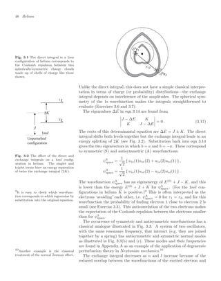 48 Helium
Fig. 3.1 The direct integral in a 1sns
conﬁguration of helium corresponds to
the Coulomb repulsion between two
spherically-symmetric charge clouds
made up of shells of charge like those
shown.
Unlike the direct integral, this does not have a simple classical interpre-
tation in terms of charge (or probability) distributions—the exchange
integral depends on interference of the amplitudes. The spherical sym-
metry of the 1s wavefunction makes the integrals straightforward to
evaluate (Exercises 3.6 and 3.7).
Unperturbed
configuration
Fig. 3.2 The eﬀect of the direct and
exchange integrals on a 1snl conﬁg-
uration in helium. The singlet and
triplet terms have an energy separation
of twice the exchange integral (2K).
The eigenvalues ∆E in eqn 3.14 are found from




J − ∆E K
K J − ∆E



 = 0 . (3.17)
The roots of this determinantal equation are ∆E = J ± K. The direct
integral shifts both levels together but the exchange integral leads to an
energy splitting of 2K (see Fig. 3.2). Substitution back into eqn 3.14
gives the two eigenvectors in which b = a and b = −a. These correspond
to symmetric (S) and antisymmetric (A) wavefunctions:
ψS
space =
1
√
2
{ u1s(1)unl(2) + u1s(2)unl(1) } ,
ψA
space =
1
√
2
{ u1s(1)unl(2) − u1s(2)unl(1) } .
The wavefunction ψA
space has an eigenenergy of E(0)
+ J − K, and this
is lower than the energy E(0)
+ J + K for ψS
space. (For the 1snl con-
ﬁgurations in helium K is positive.)9
This is often interpreted as the
9
It is easy to check which wavefunc-
tion corresponds to which eigenvalue by
substitution into the original equation.
electrons ‘avoiding’ each other, i.e. ψA
space = 0 for r1 = r2, and for this
wavefunction the probability of ﬁnding electron 1 close to electron 2 is
small (see Exercise 3.3). This anticorrelation of the two electrons makes
the expectation of the Coulomb repulsion between the electrons smaller
than for ψS
space.
The occurrence of symmetric and antisymmetric wavefunctions has a
classical analogue illustrated in Fig. 3.3. A system of two oscillators,
with the same resonance frequency, that interact (e.g. they are joined
together by a spring) has antisymmetric and symmetric normal modes
as illustrated in Fig. 3.3(b) and (c). These modes and their frequencies
are found in Appendix A as an example of the application of degenerate
perturbation theory in Newtonian mechanics.10
10
Another example is the classical
treatment of the normal Zeeman eﬀect. The exchange integral decreases as n and l increase because of the
reduced overlap between the wavefunctions of the excited electron and
 