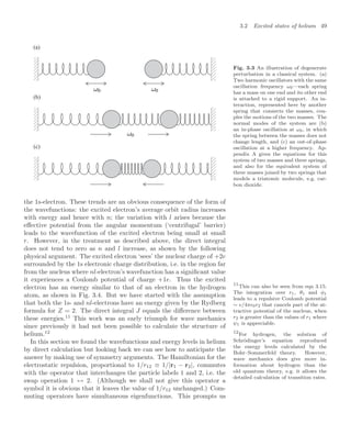 3.2 Excited states of helium 49
(a)
(b)
(c)
Fig. 3.3 An illustration of degenerate
perturbation in a classical system. (a)
Two harmonic oscillators with the same
oscillation frequency ω0—each spring
has a mass on one end and its other end
is attached to a rigid support. An in-
teraction, represented here by another
spring that connects the masses, cou-
ples the motions of the two masses. The
normal modes of the system are (b)
an in-phase oscillation at ω0, in which
the spring between the masses does not
change length, and (c) an out-of-phase
oscillation at a higher frequency. Ap-
pendix A gives the equations for this
system of two masses and three springs,
and also for the equivalent system of
three masses joined by two springs that
models a triatomic molecule, e.g. car-
bon dioxide.
the 1s-electron. These trends are an obvious consequence of the form of
the wavefunctions: the excited electron’s average orbit radius increases
with energy and hence with n; the variation with l arises because the
eﬀective potential from the angular momentum (‘centrifugal’ barrier)
leads to the wavefunction of the excited electron being small at small
r. However, in the treatment as described above, the direct integral
does not tend to zero as n and l increase, as shown by the following
physical argument. The excited electron ‘sees’ the nuclear charge of +2e
surrounded by the 1s electronic charge distribution, i.e. in the region far
from the nucleus where nl-electron’s wavefunction has a signiﬁcant value
it experiences a Coulomb potential of charge +1e. Thus the excited
electron has an energy similar to that of an electron in the hydrogen
atom, as shown in Fig. 3.4. But we have started with the assumption
that both the 1s- and nl-electrons have an energy given by the Rydberg
formula for Z = 2. The direct integral J equals the diﬀerence between
these energies.11
This work was an early triumph for wave mechanics
11
This can also be seen from eqn 3.15.
The integration over r1, θ1 and φ1
leads to a repulsive Coulomb potential
∼ e/4π0r2 that cancels part of the at-
tractive potential of the nucleus, when
r2 is greater than the values of r1 where
ψ1 is appreciable.
since previously it had not been possible to calculate the structure of
helium.12 12
For hydrogen, the solution of
Schrödinger’s equation reproduced
the energy levels calculated by the
Bohr–Sommerfeld theory. However,
wave mechanics does give more in-
formation about hydrogen than the
old quantum theory, e.g. it allows the
detailed calculation of transition rates.
In this section we found the wavefunctions and energy levels in helium
by direct calculation but looking back we can see how to anticipate the
answer by making use of symmetry arguments. The Hamiltonian for the
electrostatic repulsion, proportional to 1/r12 ≡ 1/|r1 − r2|, commutes
with the operator that interchanges the particle labels 1 and 2, i.e. the
swap operation 1 ↔ 2. (Although we shall not give this operator a
symbol it is obvious that it leaves the value of 1/r12 unchanged.) Com-
muting operators have simultaneous eigenfunctions. This prompts us
 