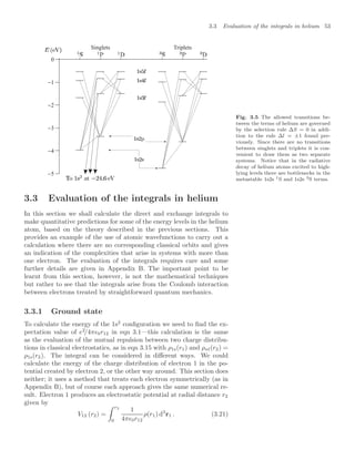 3.3 Evaluation of the integrals in helium 53
−1
−2
−3
−4
−5
0
Singlets Triplets
Fig. 3.5 The allowed transitions be-
tween the terms of helium are governed
by the selection rule ∆S = 0 in addi-
tion to the rule ∆l = ±1 found pre-
viously. Since there are no transitions
between singlets and triplets it is con-
venient to draw them as two separate
systems. Notice that in the radiative
decay of helium atoms excited to high-
lying levels there are bottlenecks in the
metastable 1s2s 1S and 1s2s 3S terms.
3.3 Evaluation of the integrals in helium
In this section we shall calculate the direct and exchange integrals to
make quantitative predictions for some of the energy levels in the helium
atom, based on the theory described in the previous sections. This
provides an example of the use of atomic wavefunctions to carry out a
calculation where there are no corresponding classical orbits and gives
an indication of the complexities that arise in systems with more than
one electron. The evaluation of the integrals requires care and some
further details are given in Appendix B. The important point to be
learnt from this section, however, is not the mathematical techniques
but rather to see that the integrals arise from the Coulomb interaction
between electrons treated by straightforward quantum mechanics.
3.3.1 Ground state
To calculate the energy of the 1s2
conﬁguration we need to ﬁnd the ex-
pectation value of e2
/4π0r12 in eqn 3.1—this calculation is the same
as the evaluation of the mutual repulsion between two charge distribu-
tions in classical electrostatics, as in eqn 3.15 with ρ1s(r1) and ρnl(r2) =
ρ1s(r2). The integral can be considered in diﬀerent ways. We could
calculate the energy of the charge distribution of electron 1 in the po-
tential created by electron 2, or the other way around. This section does
neither; it uses a method that treats each electron symmetrically (as in
Appendix B), but of course each approach gives the same numerical re-
sult. Electron 1 produces an electrostatic potential at radial distance r2
given by
V12 (r2) =
 r2
0
1
4π0r12
ρ(r1) d3
r1 . (3.21)
 