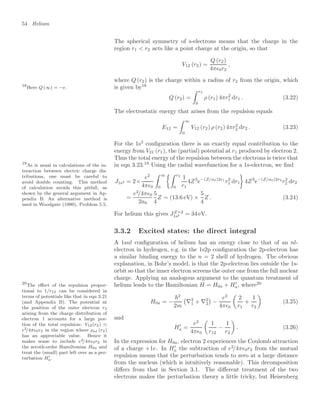 54 Helium
The spherical symmetry of s-electrons means that the charge in the
region r1  r2 acts like a point charge at the origin, so that
V12 (r2) =
Q (r2)
4π0r2
,
where Q (r2) is the charge within a radius of r2 from the origin, which
is given by18
18
Here Q (∞) = −e.
Q (r2) =
 r2
0
ρ (r1) 4πr2
1 dr1 . (3.22)
The electrostatic energy that arises from the repulsion equals
E12 =
 ∞
0
V12 (r2) ρ (r2) 4πr2
2 dr2 . (3.23)
For the 1s2
conﬁguration there is an exactly equal contribution to the
energy from V21 (r1), the (partial) potential at r1 produced by electron 2.
Thus the total energy of the repulsion between the electrons is twice that
in eqn 3.23.19
Using the radial wavefunction for a 1s-electron, we ﬁnd
19
As is usual in calculations of the in-
teraction between electric charge dis-
tributions, one must be careful to
avoid double counting. This method
of calculation avoids this pitfall, as
shown by the general argument in Ap-
pendix B. An alternative method is
used in Woodgate (1980), Problem 5.5.
J1s2 = 2×
e2
4π0
 ∞
0
 r2
0
1
r1
4Z3
e−(Z/a0)2r1
r2
1 dr1

4Z3
e−(Z/a0)2r2
r2
2 dr2
=
e2
/4π0
2a0
5
4
Z = (13.6 eV) ×
5
4
Z . (3.24)
For helium this gives JZ=2
1s2 = 34 eV.
3.3.2 Excited states: the direct integral
A 1snl conﬁguration of helium has an energy close to that of an nl-
electron in hydrogen, e.g. in the 1s2p conﬁguration the 2p-electron has
a similar binding energy to the n = 2 shell of hydrogen. The obvious
explanation, in Bohr’s model, is that the 2p-electron lies outside the 1s-
orbit so that the inner electron screens the outer one from the full nuclear
charge. Applying an analogous argument to the quantum treatment of
helium leads to the Hamiltonian H = H0a + H
a, where20
20
The eﬀect of the repulsion propor-
tional to 1/r12 can be considered in
terms of potentials like that in eqn 3.21
(and Appendix B). The potential at
the position of the outer electron r2
arising from the charge distribution of
electron 1 accounts for a large por-
tion of the total repulsion: V12(r2)
e2/4π0r2 in the region where ρnl (r2)
has an appreciable value. Hence it
makes sense to include e2/4π0r2 in
the zeroth-order Hamiltonian H0a and
treat the (small) part left over as a per-
turbation H
a.
H0a = −
2
2m

∇2
1 + ∇2
2

−
e2
4π0

2
r1
+
1
r2

(3.25)
and
H
a =
e2
4π0

1
r12
−
1
r2

. (3.26)
In the expression for H0a, electron 2 experiences the Coulomb attraction
of a charge +1e. In H
a the subtraction of e2
/4π0r2 from the mutual
repulsion means that the perturbation tends to zero at a large distance
from the nucleus (which is intuitively reasonable). This decomposition
diﬀers from that in Section 3.1. The diﬀerent treatment of the two
electrons makes the perturbation theory a little tricky, but Heisenberg
 