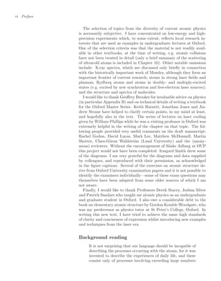 vi Preface
The selection of topics from the diversity of current atomic physics
is necessarily subjective. I have concentrated on low-energy and high-
precision experiments which, to some extent, reﬂects local research in-
terests that are used as examples in undergraduate lectures at Oxford.
One of the selection criteria was that the material is not readily avail-
able in other textbooks, at the time of writing, e.g. atomic collisions
have not been treated in detail (only a brief summary of the scattering
of ultracold atoms is included in Chapter 10). Other notable omissions
include: X-ray spectra, which are discussed only brieﬂy in connection
with the historically important work of Moseley, although they form an
important frontier of current research; atoms in strong laser ﬁelds and
plasmas; Rydberg atoms and atoms in doubly- and multiply-excited
states (e.g. excited by new synchrotron and free-electron laser sources);
and the structure and spectra of molecules.
I would like to thank Geoﬀrey Brooker for invaluable advice on physics
(in particular Appendix B) and on technical details of writing a textbook
for the Oxford Master Series. Keith Burnett, Jonathan Jones and An-
drew Steane have helped to clarify certain points, in my mind at least,
and hopefully also in the text. The series of lectures on laser cooling
given by William Phillips while he was a visiting professor in Oxford was
extremely helpful in the writing of the chapter on that topic. The fol-
lowing people provided very useful comments on the draft manuscript:
Rachel Godun, David Lucas, Mark Lee, Matthew McDonnell, Martin
Shotter, Claes-Göran Wahlström (Lund University) and the (anony-
mous) reviewers. Without the encouragement of Sönke Adlung at OUP
this project would not have been completed. Irmgard Smith drew some
of the diagrams. I am very grateful for the diagrams and data supplied
by colleagues, and reproduced with their permission, as acknowledged
in the ﬁgure captions. Several of the exercises on atomic structure de-
rive from Oxford University examination papers and it is not possible to
identify the examiners individually—some of these exam questions may
themselves have been adapted from some older sources of which I am
not aware.
Finally, I would like to thank Professors Derek Stacey, Joshua Silver
and Patrick Sandars who taught me atomic physics as an undergraduate
and graduate student in Oxford. I also owe a considerable debt to the
book on elementary atomic structure by Gordon Kemble Woodgate, who
was my predecessor as physics tutor at St Peter’s College, Oxford. In
writing this new text, I have tried to achieve the same high standards
of clarity and conciseness of expression whilst introducing new examples
and techniques from the laser era.
Background reading
It is not surprising that our language should be incapable of
describing the processes occurring with the atoms, for it was
invented to describe the experiences of daily life, and these
consist only of processes involving exceeding large numbers
 