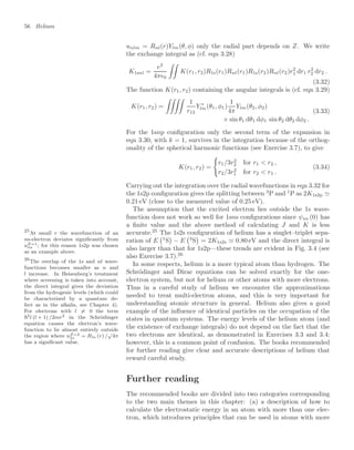 56 Helium
unlm = Rnl(r)Ylm(θ, φ) only the radial part depends on Z. We write
the exchange integral as (cf. eqn 3.28)
K1snl =
e2
4π0

K(r1, r2)R1s(r1)Rnl(r1)R1s(r2)Rnl(r2)r2
1 dr1 r2
2 dr2 .
(3.32)
The function K(r1, r2) containing the angular integrals is (cf. eqn 3.29)
K(r1, r2) =

1
r12
Y ∗
lm(θ1, φ1)
1
4π
Ylm(θ2, φ2)
× sin θ1 dθ1 dφ1 sin θ2 dθ2 dφ2 .
(3.33)
For the 1snp conﬁguration only the second term of the expansion in
eqn 3.30, with k = 1, survives in the integration because of the orthog-
onality of the spherical harmonic functions (see Exercise 3.7), to give
K(r1, r2) =

r1/3r2
2 for r1  r2 ,
r2/3r2
1 for r2  r1 .
(3.34)
Carrying out the integration over the radial wavefunctions in eqn 3.32 for
the 1s2p conﬁguration gives the splitting between 3
P and 1
P as 2K1s2p 
0.21 eV (close to the measured value of 0.25 eV).
The assumption that the excited electron lies outside the 1s wave-
function does not work so well for 1sns conﬁgurations since ψns (0) has
a ﬁnite value and the above method of calculating J and K is less
accurate.25
The 1s2s conﬁguration of helium has a singlet–triplet sepa-
25
At small r the wavefunction of an
ns-electron deviates signiﬁcantly from
uZ=1
ns ; for this reason 1s2p was chosen
as an example above.
ration of E
1
S

− E
3
S

= 2K1s2s  0.80 eV and the direct integral is
also larger than that for 1s2p—these trends are evident in Fig. 3.4 (see
also Exercise 3.7).26
26
The overlap of the 1s and nl wave-
functions becomes smaller as n and
l increase. In Heisenberg’s treatment
where screening is taken into account,
the direct integral gives the deviation
from the hydrogenic levels (which could
be characterised by a quantum de-
fect as in the alkalis, see Chapter 4).
For electrons with l = 0 the term
2l (l + 1) /2mr2 in the Schrödinger
equation causes the electron’s wave-
function to lie almost entirely outside
the region where uZ=2
1s = R1s (r) /
√
4π
has a signiﬁcant value.
In some respects, helium is a more typical atom than hydrogen. The
Schrödinger and Dirac equations can be solved exactly for the one-
electron system, but not for helium or other atoms with more electrons.
Thus in a careful study of helium we encounter the approximations
needed to treat multi-electron atoms, and this is very important for
understanding atomic structure in general. Helium also gives a good
example of the inﬂuence of identical particles on the occupation of the
states in quantum systems. The energy levels of the helium atom (and
the existence of exchange integrals) do not depend on the fact that the
two electrons are identical, as demonstrated in Exercises 3.3 and 3.4;
however, this is a common point of confusion. The books recommended
for further reading give clear and accurate descriptions of helium that
reward careful study.
Further reading
The recommended books are divided into two categories corresponding
to the two main themes in this chapter: (a) a description of how to
calculate the electrostatic energy in an atom with more than one elec-
tron, which introduces principles that can be used in atoms with more
 