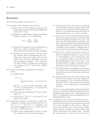 58 Helium
Exercises
More advanced problems are indicated by a *.
(3.1) Estimate of the binding energy of helium
(a) Write down the Schrödinger equation for the
helium atom and state the physical signiﬁcance
of each of the terms.
(b) Estimate the equilibrium energy of an electron
bound to a charge +Ze by minimising
E(r) =
2
2mr2
−
Ze2
4π0r
.
(c) Calculate the repulsive energy between the two
electrons in helium assuming that r12 ∼ r.
Hence estimate the ionization energy of helium.
(d) Estimate the energy required to remove a fur-
ther electron from the helium-like ion Si12+
,
taking into account the scaling with Z of the
energy levels and the expectation value for
the electrostatic repulsion. The experimen-
tal value is 2400 eV. Compare the accuracy of
your estimates for Si12+
and helium. (IE(He)
= 24.6 eV.)
(3.2) Direct and exchange integrals for an arbitrary
system
(a) Verify that for
ψA
(r1, r2)
=
1
√
2
{uα(r1)uβ(r2) − uα(r2)uβ(r1) }
and H
= e2
/4π0r12 the expectation value

ψA

 H

ψA

has the form J − K and give the
expressions for J and K.
(b) Write down the wavefunction ψS
that is orthog-
onal to ψA
.
(c) Verify that

ψA

 H

ψS

= 0 so that H
is di-
agonal in this basis.
(3.3) Exchange integrals for a delta-function interaction
A particle in a square-well potential, with V (x) = 0
for 0  x  and V (x) = ∞ elsewhere, has
normalised eigenfunctions u0(x) =

2/ sin (πx/ )
and u1(x) =

2/ sin (2πx/ ).
(a) What are the eigenenergies E0 and E1 of these
two wavefunctions for a particle of mass m?
(b) Two particles of the same mass m are both in
the ground state so that the energy of the whole
system is 2E0. Calculate the perturbation pro-
duced by a point-like interaction described by
the potential a δ (x1 − x2), with a constant.
(c) Show that, when the two interacting particles
occupy the ground and ﬁrst excited states, the
direct and exchange integrals are equal. Also
show that the delta-function interaction pro-
duces no energy shift for the antisymmetric spa-
tial wavefunction and explain this in terms of
correlation of the particles. Calculate the en-
ergy of the other level of the perturbed system.
(d) For the two energy levels found in part (c),
sketch the spatial wavefunction as a function
of the coordinates of the two particles x1 and
x2. The particles move in one dimension but
the two-particle wavefunction exists in a two-
dimensional Hilbert space—draw either a con-
tour plot in the x1x2-plane or attempt a three-
dimensional sketch (by hand or computer).
(e) The two particles are identical and have spin
1/2. What is the total spin quantum number S
associated with each of the energy levels found
in part (c)?
∗(f) Discuss qualitatively the energy levels of this
system for two particles that have slightly dif-
ferent masses m1 = m2, so that they are distin-
guishable? [Hint. The spin has not been given
because it is not important for non-identical
particles.]
Comment. The antisymmetric spatial wavefunction
in part (c) clearly has diﬀerent properties from a
straightforward product u0u1. The exchange inte-
gral is a manifestation of the entanglement of the
multiple-particle system.
(3.4) A helium-like system with non-identical particles
Imagine that there exists an exotic particle with the
same mass and charge as the electron but spin 3/2
(so it is not identical to the electron). This par-
ticle and an electron form a bound system with a
helium nucleus. Compare the energy levels of this
system with those of the helium atom. Describe
the energy levels of a system with two of the ex-
 